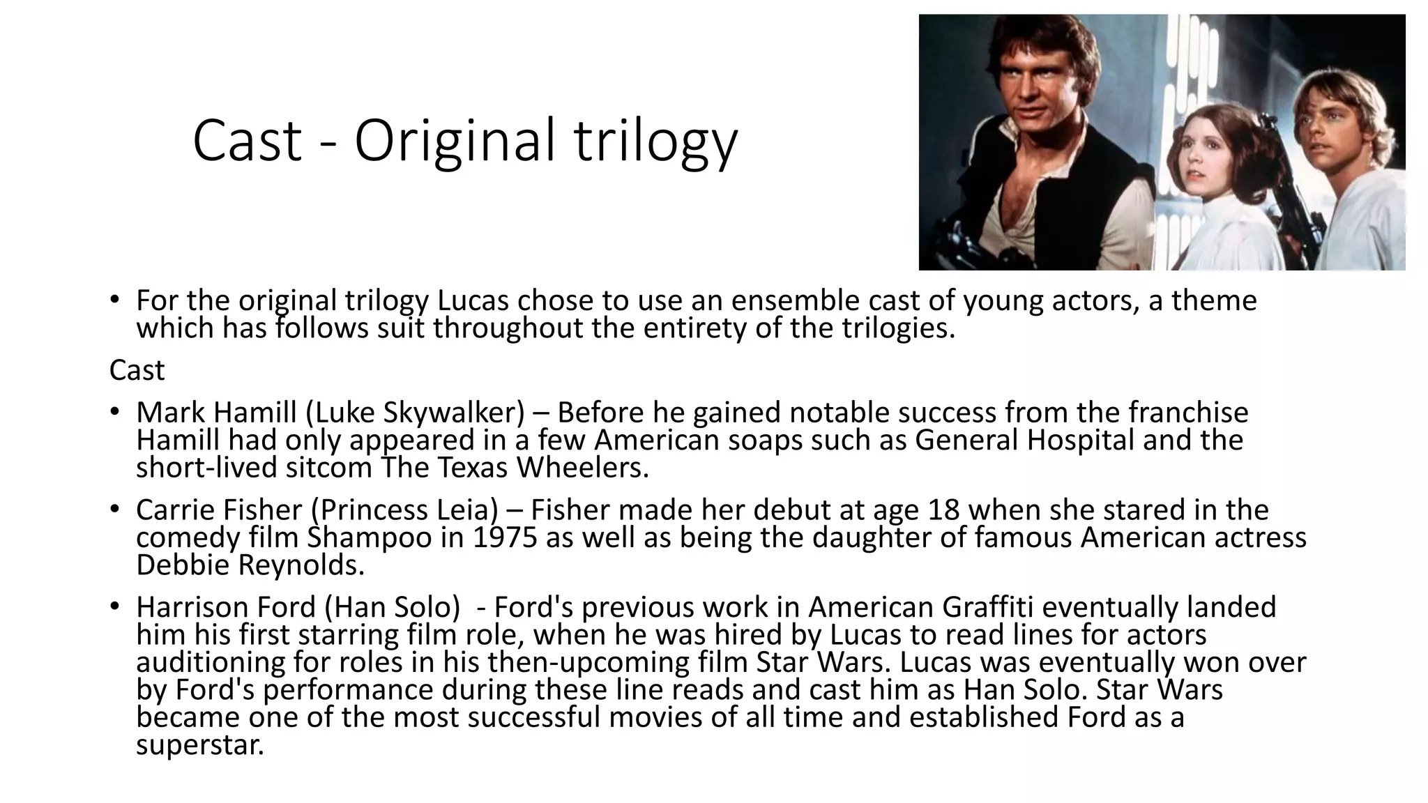 Cast - Original trilogy
• For the original trilogy Lucas chose to use an ensemble cast of young actors, a theme
which has follows suit throughout the entirety of the trilogies.
Cast
• Mark Hamill (Luke Skywalker) – Before he gained notable success from the franchise
Hamill had only appeared in a few American soaps such as General Hospital and the
short-lived sitcom The Texas Wheelers.
• Carrie Fisher (Princess Leia) – Fisher made her debut at age 18 when she stared in the
comedy film Shampoo in 1975 as well as being the daughter of famous American actress
Debbie Reynolds.
• Harrison Ford (Han Solo) - Ford's previous work in American Graffiti eventually landed
him his first starring film role, when he was hired by Lucas to read lines for actors
auditioning for roles in his then-upcoming film Star Wars. Lucas was eventually won over
by Ford's performance during these line reads and cast him as Han Solo. Star Wars
became one of the most successful movies of all time and established Ford as a
superstar.
 