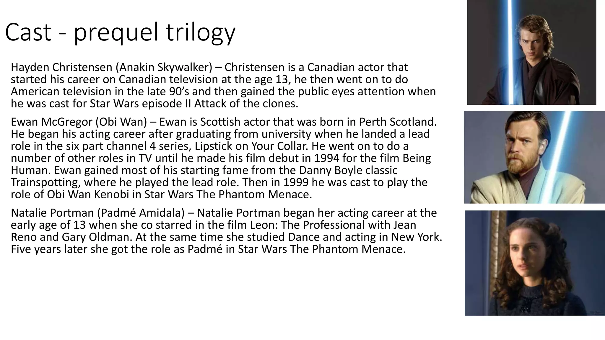 Cast - prequel trilogy
Hayden Christensen (Anakin Skywalker) – Christensen is a Canadian actor that
started his career on Canadian television at the age 13, he then went on to do
American television in the late 90’s and then gained the public eyes attention when
he was cast for Star Wars episode II Attack of the clones.
Ewan McGregor (Obi Wan) – Ewan is Scottish actor that was born in Perth Scotland.
He began his acting career after graduating from university when he landed a lead
role in the six part channel 4 series, Lipstick on Your Collar. He went on to do a
number of other roles in TV until he made his film debut in 1994 for the film Being
Human. Ewan gained most of his starting fame from the Danny Boyle classic
Trainspotting, where he played the lead role. Then in 1999 he was cast to play the
role of Obi Wan Kenobi in Star Wars The Phantom Menace.
Natalie Portman (Padmé Amidala) – Natalie Portman began her acting career at the
early age of 13 when she co starred in the film Leon: The Professional with Jean
Reno and Gary Oldman. At the same time she studied Dance and acting in New York.
Five years later she got the role as Padmé in Star Wars The Phantom Menace.
 