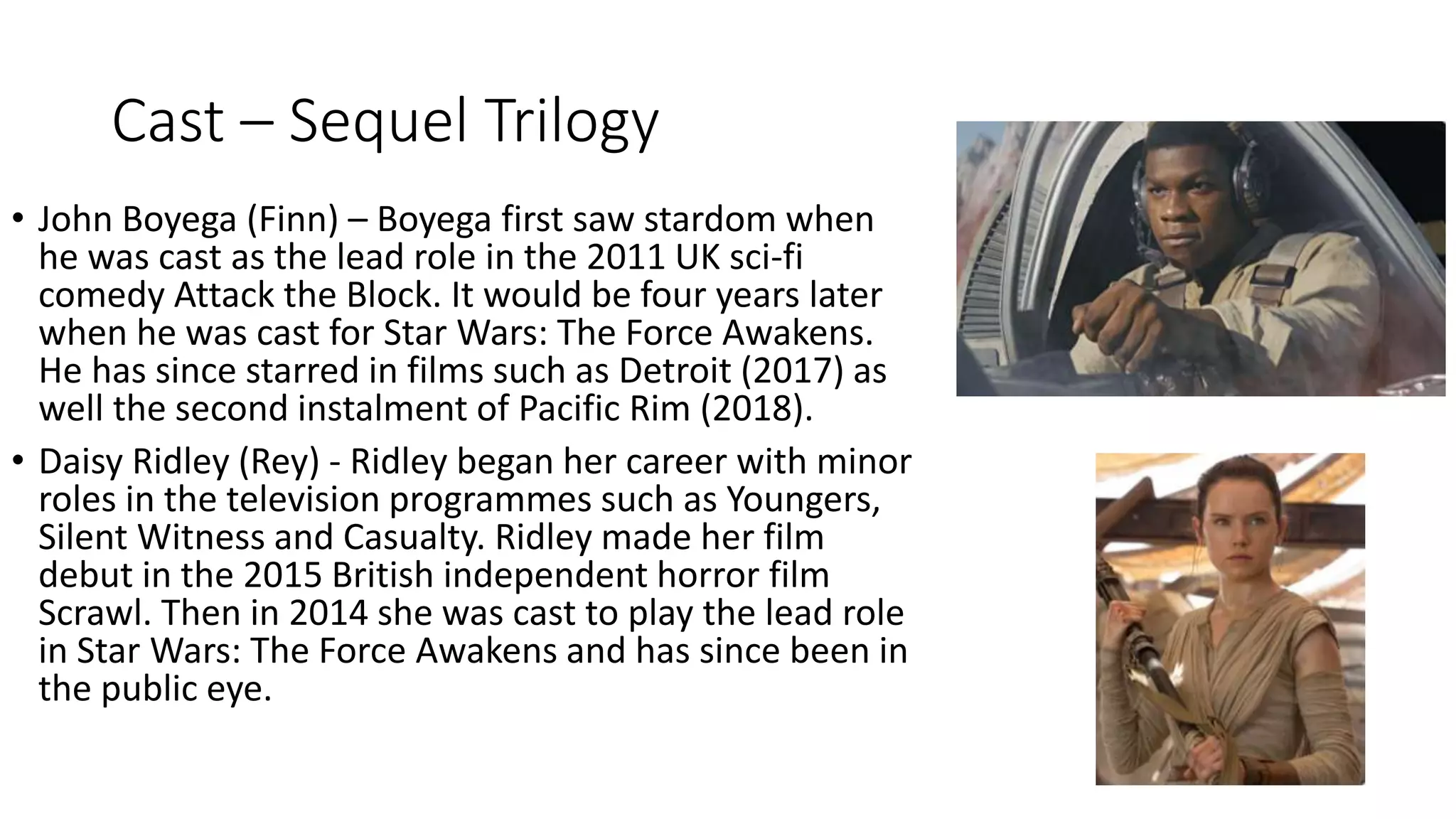 Cast – Sequel Trilogy
• John Boyega (Finn) – Boyega first saw stardom when
he was cast as the lead role in the 2011 UK sci-fi
comedy Attack the Block. It would be four years later
when he was cast for Star Wars: The Force Awakens.
He has since starred in films such as Detroit (2017) as
well the second instalment of Pacific Rim (2018).
• Daisy Ridley (Rey) - Ridley began her career with minor
roles in the television programmes such as Youngers,
Silent Witness and Casualty. Ridley made her film
debut in the 2015 British independent horror film
Scrawl. Then in 2014 she was cast to play the lead role
in Star Wars: The Force Awakens and has since been in
the public eye.
 
