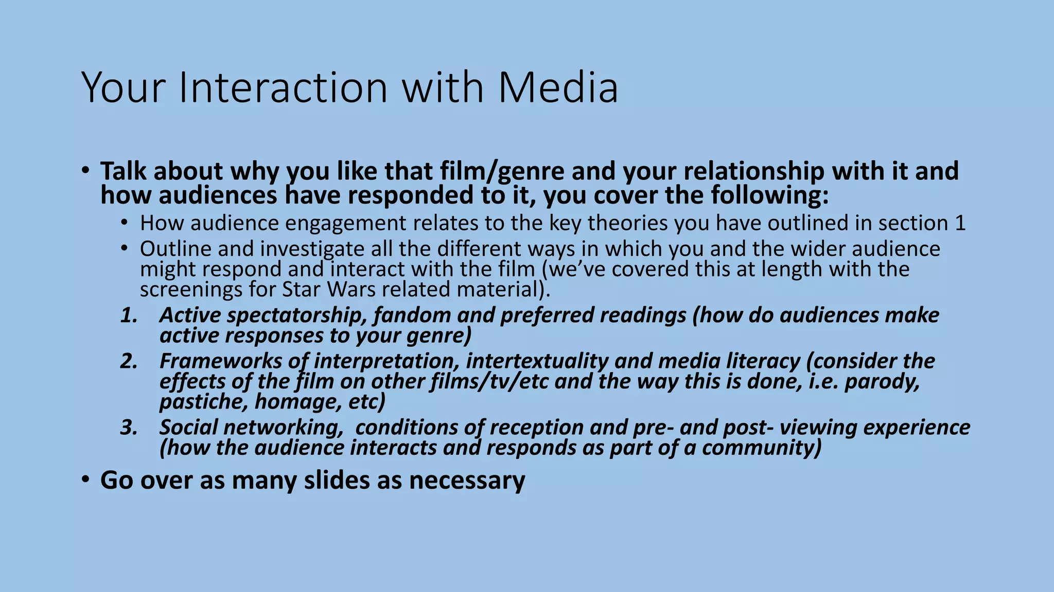 Your Interaction with Media
• Talk about why you like that film/genre and your relationship with it and
how audiences have responded to it, you cover the following:
• How audience engagement relates to the key theories you have outlined in section 1
• Outline and investigate all the different ways in which you and the wider audience
might respond and interact with the film (we’ve covered this at length with the
screenings for Star Wars related material).
1. Active spectatorship, fandom and preferred readings (how do audiences make
active responses to your genre)
2. Frameworks of interpretation, intertextuality and media literacy (consider the
effects of the film on other films/tv/etc and the way this is done, i.e. parody,
pastiche, homage, etc)
3. Social networking, conditions of reception and pre- and post- viewing experience
(how the audience interacts and responds as part of a community)
• Go over as many slides as necessary
 