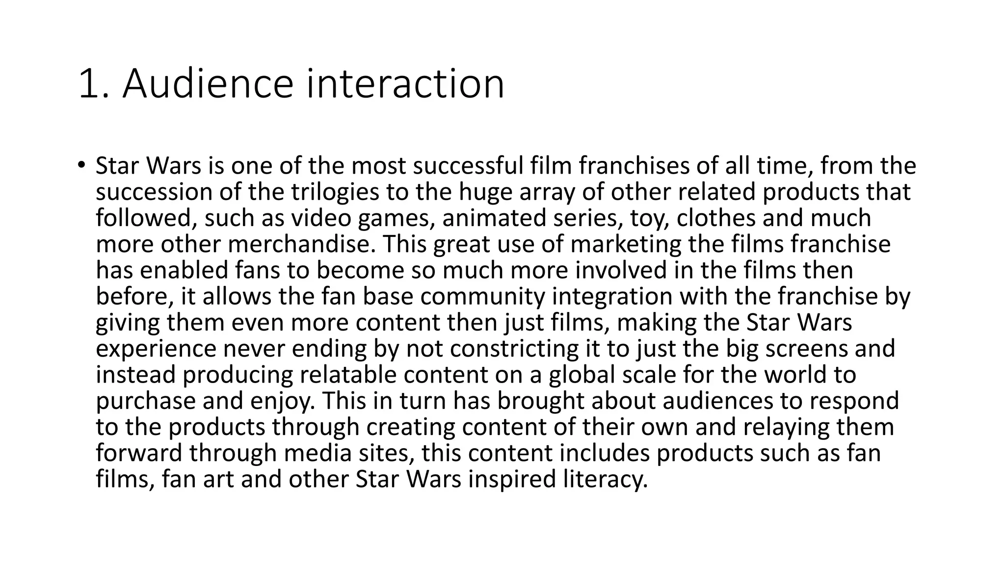 1. Audience interaction
• Star Wars is one of the most successful film franchises of all time, from the
succession of the trilogies to the huge array of other related products that
followed, such as video games, animated series, toy, clothes and much
more other merchandise. This great use of marketing the films franchise
has enabled fans to become so much more involved in the films then
before, it allows the fan base community integration with the franchise by
giving them even more content then just films, making the Star Wars
experience never ending by not constricting it to just the big screens and
instead producing relatable content on a global scale for the world to
purchase and enjoy. This in turn has brought about audiences to respond
to the products through creating content of their own and relaying them
forward through media sites, this content includes products such as fan
films, fan art and other Star Wars inspired literacy.
 