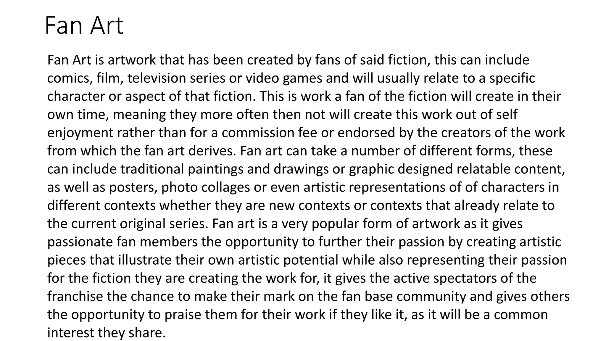 Fan Art
Fan Art is artwork that has been created by fans of said fiction, this can include
comics, film, television series or video games and will usually relate to a specific
character or aspect of that fiction. This is work a fan of the fiction will create in their
own time, meaning they more often then not will create this work out of self
enjoyment rather than for a commission fee or endorsed by the creators of the work
from which the fan art derives. Fan art can take a number of different forms, these
can include traditional paintings and drawings or graphic designed relatable content,
as well as posters, photo collages or even artistic representations of of characters in
different contexts whether they are new contexts or contexts that already relate to
the current original series. Fan art is a very popular form of artwork as it gives
passionate fan members the opportunity to further their passion by creating artistic
pieces that illustrate their own artistic potential while also representing their passion
for the fiction they are creating the work for, it gives the active spectators of the
franchise the chance to make their mark on the fan base community and gives others
the opportunity to praise them for their work if they like it, as it will be a common
interest they share.
 