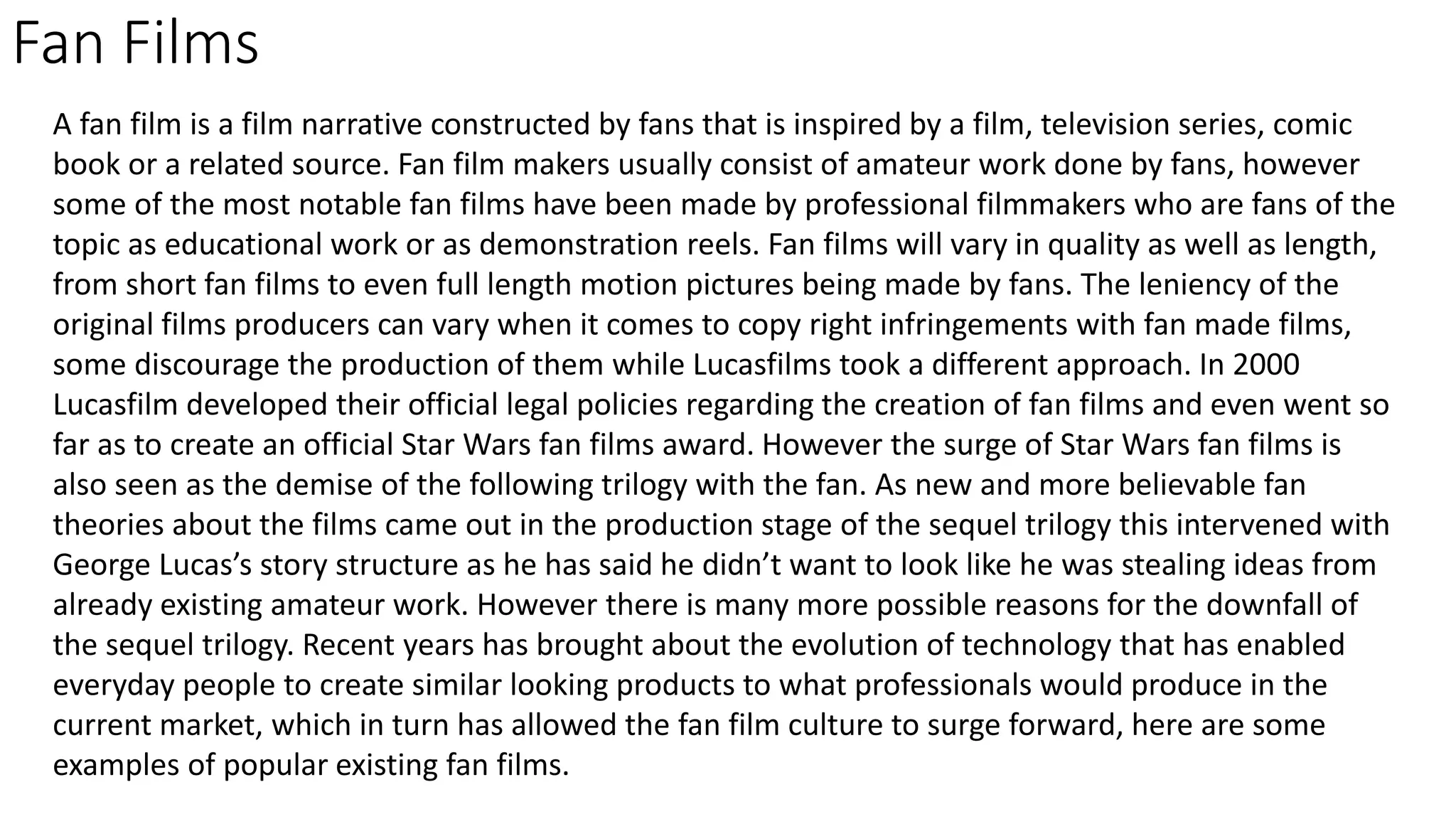 Fan Films
A fan film is a film narrative constructed by fans that is inspired by a film, television series, comic
book or a related source. Fan film makers usually consist of amateur work done by fans, however
some of the most notable fan films have been made by professional filmmakers who are fans of the
topic as educational work or as demonstration reels. Fan films will vary in quality as well as length,
from short fan films to even full length motion pictures being made by fans. The leniency of the
original films producers can vary when it comes to copy right infringements with fan made films,
some discourage the production of them while Lucasfilms took a different approach. In 2000
Lucasfilm developed their official legal policies regarding the creation of fan films and even went so
far as to create an official Star Wars fan films award. However the surge of Star Wars fan films is
also seen as the demise of the following trilogy with the fan. As new and more believable fan
theories about the films came out in the production stage of the sequel trilogy this intervened with
George Lucas’s story structure as he has said he didn’t want to look like he was stealing ideas from
already existing amateur work. However there is many more possible reasons for the downfall of
the sequel trilogy. Recent years has brought about the evolution of technology that has enabled
everyday people to create similar looking products to what professionals would produce in the
current market, which in turn has allowed the fan film culture to surge forward, here are some
examples of popular existing fan films.
 
