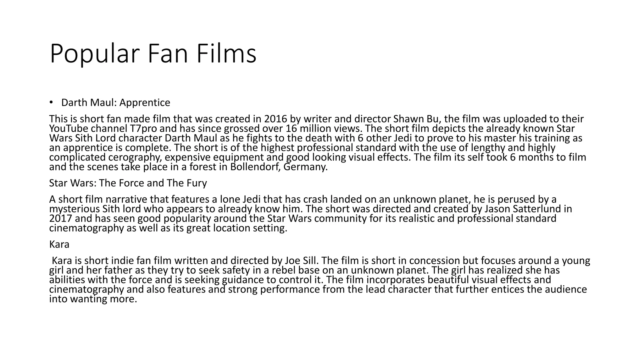 Popular Fan Films
• Darth Maul: Apprentice
This is short fan made film that was created in 2016 by writer and director Shawn Bu, the film was uploaded to their
YouTube channel T7pro and has since grossed over 16 million views. The short film depicts the already known Star
Wars Sith Lord character Darth Maul as he fights to the death with 6 other Jedi to prove to his master his training as
an apprentice is complete. The short is of the highest professional standard with the use of lengthy and highly
complicated cerography, expensive equipment and good looking visual effects. The film its self took 6 months to film
and the scenes take place in a forest in Bollendorf, Germany.
Star Wars: The Force and The Fury
A short film narrative that features a lone Jedi that has crash landed on an unknown planet, he is perused by a
mysterious Sith lord who appears to already know him. The short was directed and created by Jason Satterlund in
2017 and has seen good popularity around the Star Wars community for its realistic and professional standard
cinematography as well as its great location setting.
Kara
Kara is short indie fan film written and directed by Joe Sill. The film is short in concession but focuses around a young
girl and her father as they try to seek safety in a rebel base on an unknown planet. The girl has realized she has
abilities with the force and is seeking guidance to control it. The film incorporates beautiful visual effects and
cinematography and also features and strong performance from the lead character that further entices the audience
into wanting more.
 