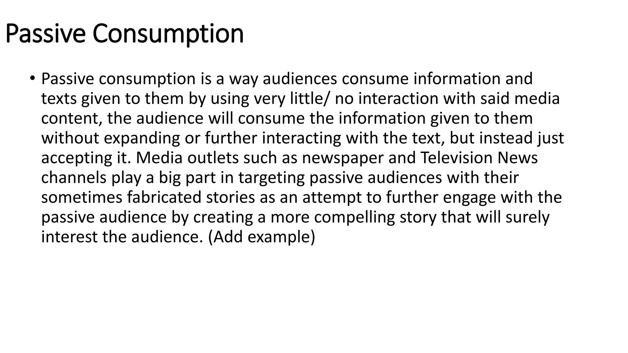 Passive Consumption
• Passive consumption is a way audiences consume information and
texts given to them by using very little/ no interaction with said media
content, the audience will consume the information given to them
without expanding or further interacting with the text, but instead just
accepting it. Media outlets such as newspaper and Television News
channels play a big part in targeting passive audiences with their
sometimes fabricated stories as an attempt to further engage with the
passive audience by creating a more compelling story that will surely
interest the audience. (Add example)
 