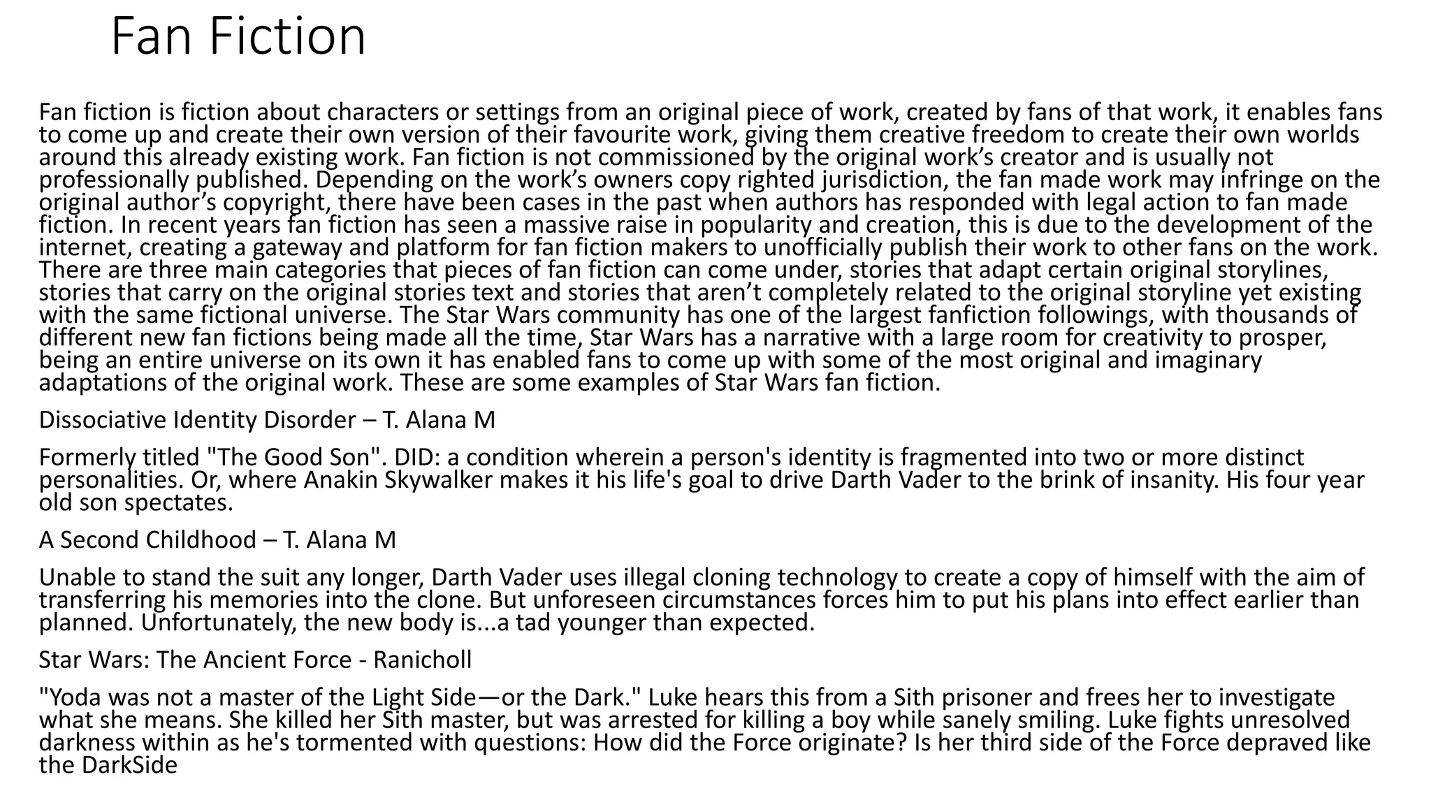 Fan Fiction
Fan fiction is fiction about characters or settings from an original piece of work, created by fans of that work, it enables fans
to come up and create their own version of their favourite work, giving them creative freedom to create their own worlds
around this already existing work. Fan fiction is not commissioned by the original work’s creator and is usually not
professionally published. Depending on the work’s owners copy righted jurisdiction, the fan made work may infringe on the
original author’s copyright, there have been cases in the past when authors has responded with legal action to fan made
fiction. In recent years fan fiction has seen a massive raise in popularity and creation, this is due to the development of the
internet, creating a gateway and platform for fan fiction makers to unofficially publish their work to other fans on the work.
There are three main categories that pieces of fan fiction can come under, stories that adapt certain original storylines,
stories that carry on the original stories text and stories that aren’t completely related to the original storyline yet existing
with the same fictional universe. The Star Wars community has one of the largest fanfiction followings, with thousands of
different new fan fictions being made all the time, Star Wars has a narrative with a large room for creativity to prosper,
being an entire universe on its own it has enabled fans to come up with some of the most original and imaginary
adaptations of the original work. These are some examples of Star Wars fan fiction.
Dissociative Identity Disorder – T. Alana M
Formerly titled "The Good Son". DID: a condition wherein a person's identity is fragmented into two or more distinct
personalities. Or, where Anakin Skywalker makes it his life's goal to drive Darth Vader to the brink of insanity. His four year
old son spectates.
A Second Childhood – T. Alana M
Unable to stand the suit any longer, Darth Vader uses illegal cloning technology to create a copy of himself with the aim of
transferring his memories into the clone. But unforeseen circumstances forces him to put his plans into effect earlier than
planned. Unfortunately, the new body is...a tad younger than expected.
Star Wars: The Ancient Force - Ranicholl
"Yoda was not a master of the Light Side—or the Dark." Luke hears this from a Sith prisoner and frees her to investigate
what she means. She killed her Sith master, but was arrested for killing a boy while sanely smiling. Luke fights unresolved
darkness within as he's tormented with questions: How did the Force originate? Is her third side of the Force depraved like
the DarkSide
 