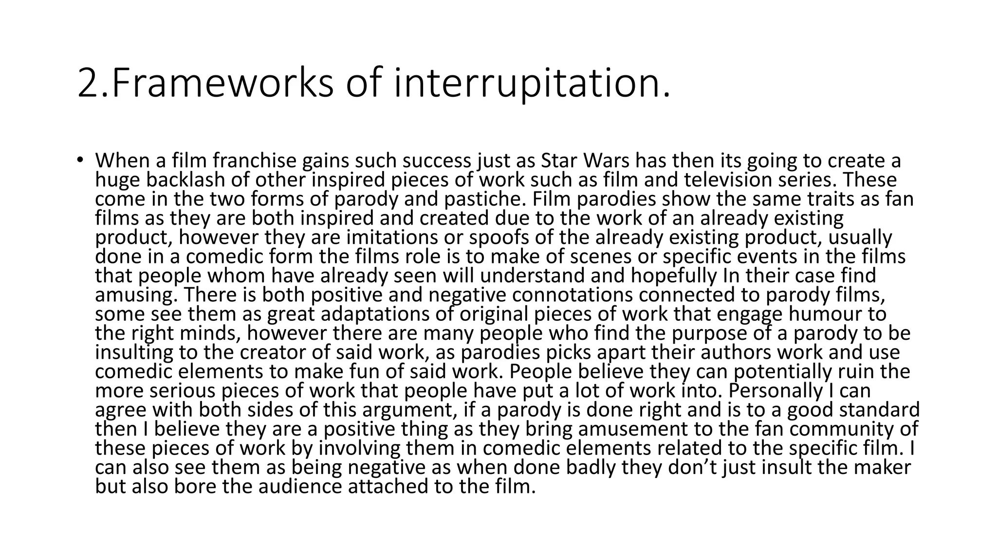 2.Frameworks of interrupitation.
• When a film franchise gains such success just as Star Wars has then its going to create a
huge backlash of other inspired pieces of work such as film and television series. These
come in the two forms of parody and pastiche. Film parodies show the same traits as fan
films as they are both inspired and created due to the work of an already existing
product, however they are imitations or spoofs of the already existing product, usually
done in a comedic form the films role is to make of scenes or specific events in the films
that people whom have already seen will understand and hopefully In their case find
amusing. There is both positive and negative connotations connected to parody films,
some see them as great adaptations of original pieces of work that engage humour to
the right minds, however there are many people who find the purpose of a parody to be
insulting to the creator of said work, as parodies picks apart their authors work and use
comedic elements to make fun of said work. People believe they can potentially ruin the
more serious pieces of work that people have put a lot of work into. Personally I can
agree with both sides of this argument, if a parody is done right and is to a good standard
then I believe they are a positive thing as they bring amusement to the fan community of
these pieces of work by involving them in comedic elements related to the specific film. I
can also see them as being negative as when done badly they don’t just insult the maker
but also bore the audience attached to the film.
 