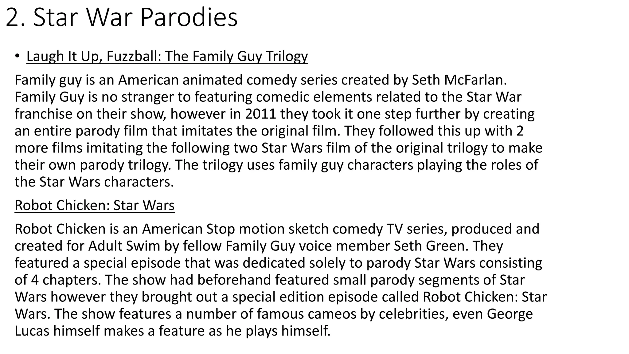 2. Star War Parodies
• Laugh It Up, Fuzzball: The Family Guy Trilogy
Family guy is an American animated comedy series created by Seth McFarlan.
Family Guy is no stranger to featuring comedic elements related to the Star War
franchise on their show, however in 2011 they took it one step further by creating
an entire parody film that imitates the original film. They followed this up with 2
more films imitating the following two Star Wars film of the original trilogy to make
their own parody trilogy. The trilogy uses family guy characters playing the roles of
the Star Wars characters.
Robot Chicken: Star Wars
Robot Chicken is an American Stop motion sketch comedy TV series, produced and
created for Adult Swim by fellow Family Guy voice member Seth Green. They
featured a special episode that was dedicated solely to parody Star Wars consisting
of 4 chapters. The show had beforehand featured small parody segments of Star
Wars however they brought out a special edition episode called Robot Chicken: Star
Wars. The show features a number of famous cameos by celebrities, even George
Lucas himself makes a feature as he plays himself.
 