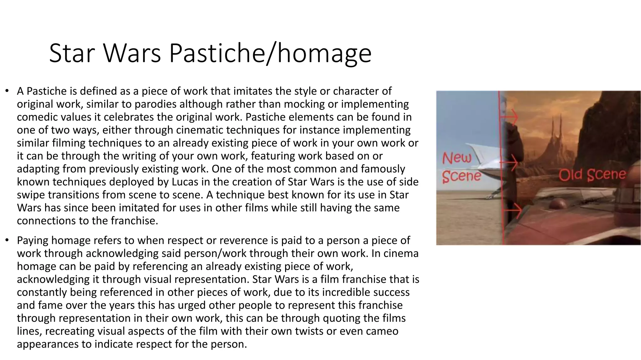 Star Wars Pastiche/homage
• A Pastiche is defined as a piece of work that imitates the style or character of
original work, similar to parodies although rather than mocking or implementing
comedic values it celebrates the original work. Pastiche elements can be found in
one of two ways, either through cinematic techniques for instance implementing
similar filming techniques to an already existing piece of work in your own work or
it can be through the writing of your own work, featuring work based on or
adapting from previously existing work. One of the most common and famously
known techniques deployed by Lucas in the creation of Star Wars is the use of side
swipe transitions from scene to scene. A technique best known for its use in Star
Wars has since been imitated for uses in other films while still having the same
connections to the franchise.
• Paying homage refers to when respect or reverence is paid to a person a piece of
work through acknowledging said person/work through their own work. In cinema
homage can be paid by referencing an already existing piece of work,
acknowledging it through visual representation. Star Wars is a film franchise that is
constantly being referenced in other pieces of work, due to its incredible success
and fame over the years this has urged other people to represent this franchise
through representation in their own work, this can be through quoting the films
lines, recreating visual aspects of the film with their own twists or even cameo
appearances to indicate respect for the person.
 