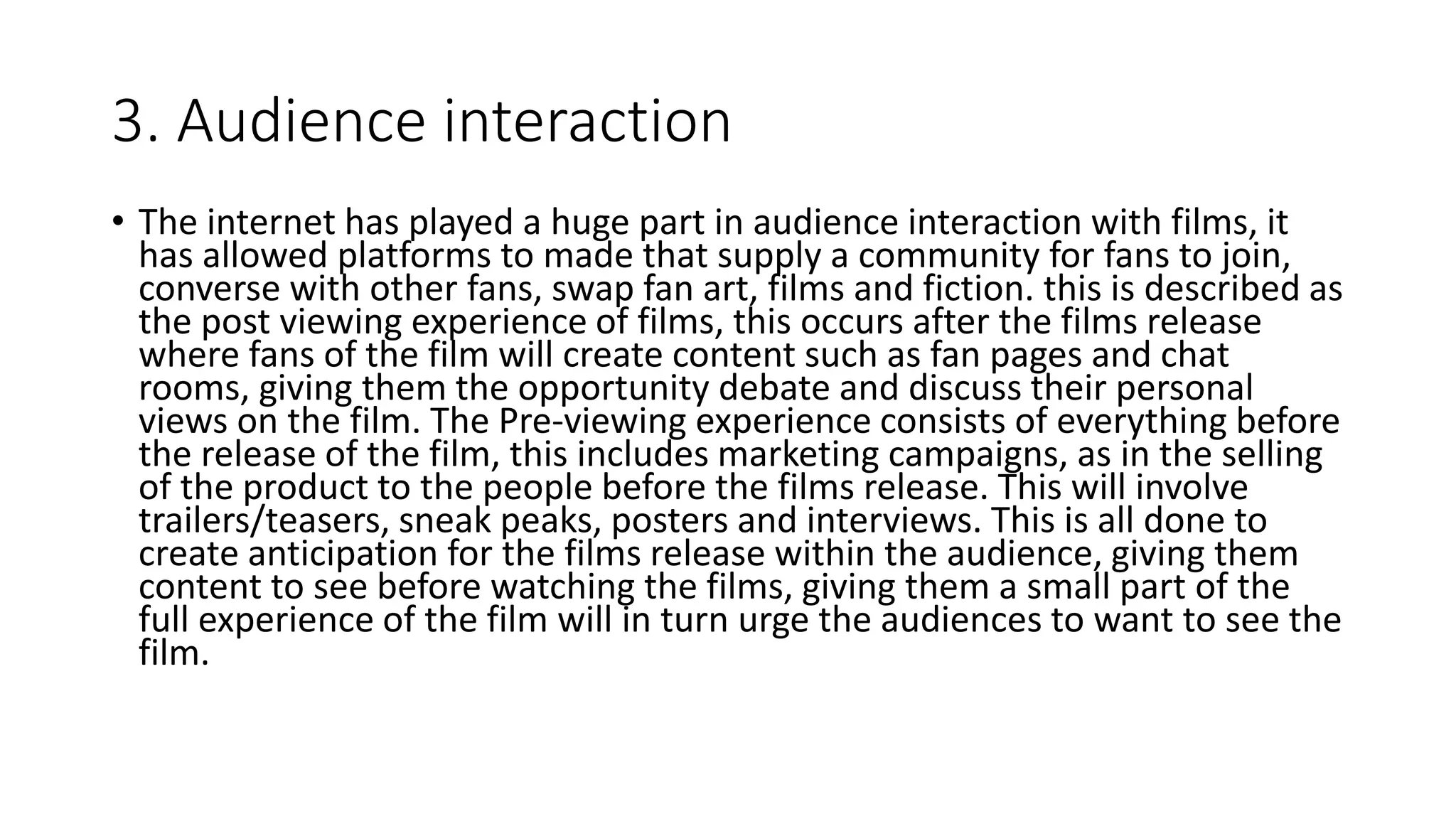 3. Audience interaction
• The internet has played a huge part in audience interaction with films, it
has allowed platforms to made that supply a community for fans to join,
converse with other fans, swap fan art, films and fiction. this is described as
the post viewing experience of films, this occurs after the films release
where fans of the film will create content such as fan pages and chat
rooms, giving them the opportunity debate and discuss their personal
views on the film. The Pre-viewing experience consists of everything before
the release of the film, this includes marketing campaigns, as in the selling
of the product to the people before the films release. This will involve
trailers/teasers, sneak peaks, posters and interviews. This is all done to
create anticipation for the films release within the audience, giving them
content to see before watching the films, giving them a small part of the
full experience of the film will in turn urge the audiences to want to see the
film.
 