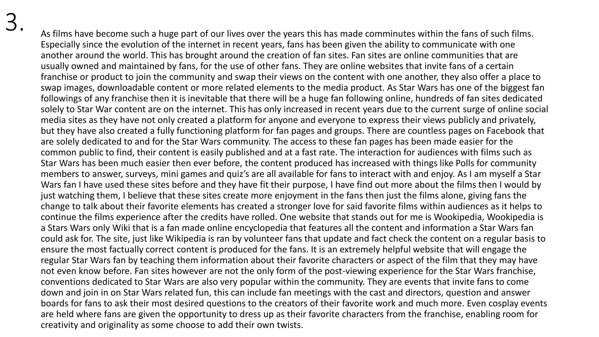 3. As films have become such a huge part of our lives over the years this has made comminutes within the fans of such films.
Especially since the evolution of the internet in recent years, fans has been given the ability to communicate with one
another around the world. This has brought around the creation of fan sites. Fan sites are online communities that are
usually owned and maintained by fans, for the use of other fans. They are online websites that invite fans of a certain
franchise or product to join the community and swap their views on the content with one another, they also offer a place to
swap images, downloadable content or more related elements to the media product. As Star Wars has one of the biggest fan
followings of any franchise then it is inevitable that there will be a huge fan following online, hundreds of fan sites dedicated
solely to Star War content are on the internet. This has only increased in recent years due to the current surge of online social
media sites as they have not only created a platform for anyone and everyone to express their views publicly and privately,
but they have also created a fully functioning platform for fan pages and groups. There are countless pages on Facebook that
are solely dedicated to and for the Star Wars community. The access to these fan pages has been made easier for the
common public to find, their content is easily published and at a fast rate. The interaction for audiences with films such as
Star Wars has been much easier then ever before, the content produced has increased with things like Polls for community
members to answer, surveys, mini games and quiz’s are all available for fans to interact with and enjoy. As I am myself a Star
Wars fan I have used these sites before and they have fit their purpose, I have find out more about the films then I would by
just watching them, I believe that these sites create more enjoyment in the fans then just the films alone, giving fans the
change to talk about their favorite elements has created a stronger love for said favorite films within audiences as it helps to
continue the films experience after the credits have rolled. One website that stands out for me is Wookipedia, Wookipedia is
a Stars Wars only Wiki that is a fan made online encyclopedia that features all the content and information a Star Wars fan
could ask for. The site, just like Wikipedia is ran by volunteer fans that update and fact check the content on a regular basis to
ensure the most factually correct content is produced for the fans. It is an extremely helpful website that will engage the
regular Star Wars fan by teaching them information about their favorite characters or aspect of the film that they may have
not even know before. Fan sites however are not the only form of the post-viewing experience for the Star Wars franchise,
conventions dedicated to Star Wars are also very popular within the community. They are events that invite fans to come
down and join in on Star Wars related fun, this can include fan meetings with the cast and directors, question and answer
boards for fans to ask their most desired questions to the creators of their favorite work and much more. Even cosplay events
are held where fans are given the opportunity to dress up as their favorite characters from the franchise, enabling room for
creativity and originality as some choose to add their own twists.
 