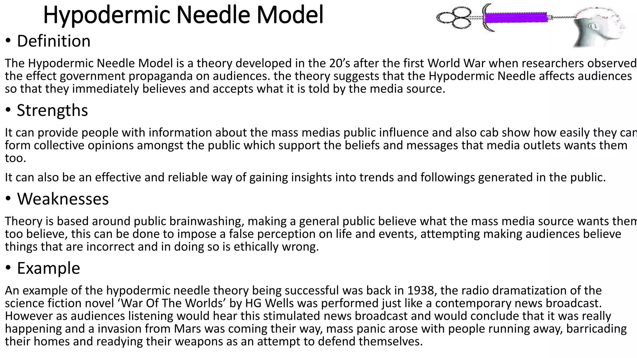 Hypodermic Needle Model
• Definition
The Hypodermic Needle Model is a theory developed in the 20’s after the first World War when researchers observed
the effect government propaganda on audiences. the theory suggests that the Hypodermic Needle affects audiences
so that they immediately believes and accepts what it is told by the media source.
• Strengths
It can provide people with information about the mass medias public influence and also cab show how easily they can
form collective opinions amongst the public which support the beliefs and messages that media outlets wants them
too.
It can also be an effective and reliable way of gaining insights into trends and followings generated in the public.
• Weaknesses
Theory is based around public brainwashing, making a general public believe what the mass media source wants them
too believe, this can be done to impose a false perception on life and events, attempting making audiences believe
things that are incorrect and in doing so is ethically wrong.
• Example
An example of the hypodermic needle theory being successful was back in 1938, the radio dramatization of the
science fiction novel ‘War Of The Worlds’ by HG Wells was performed just like a contemporary news broadcast.
However as audiences listening would hear this stimulated news broadcast and would conclude that it was really
happening and a invasion from Mars was coming their way, mass panic arose with people running away, barricading
their homes and readying their weapons as an attempt to defend themselves.
 