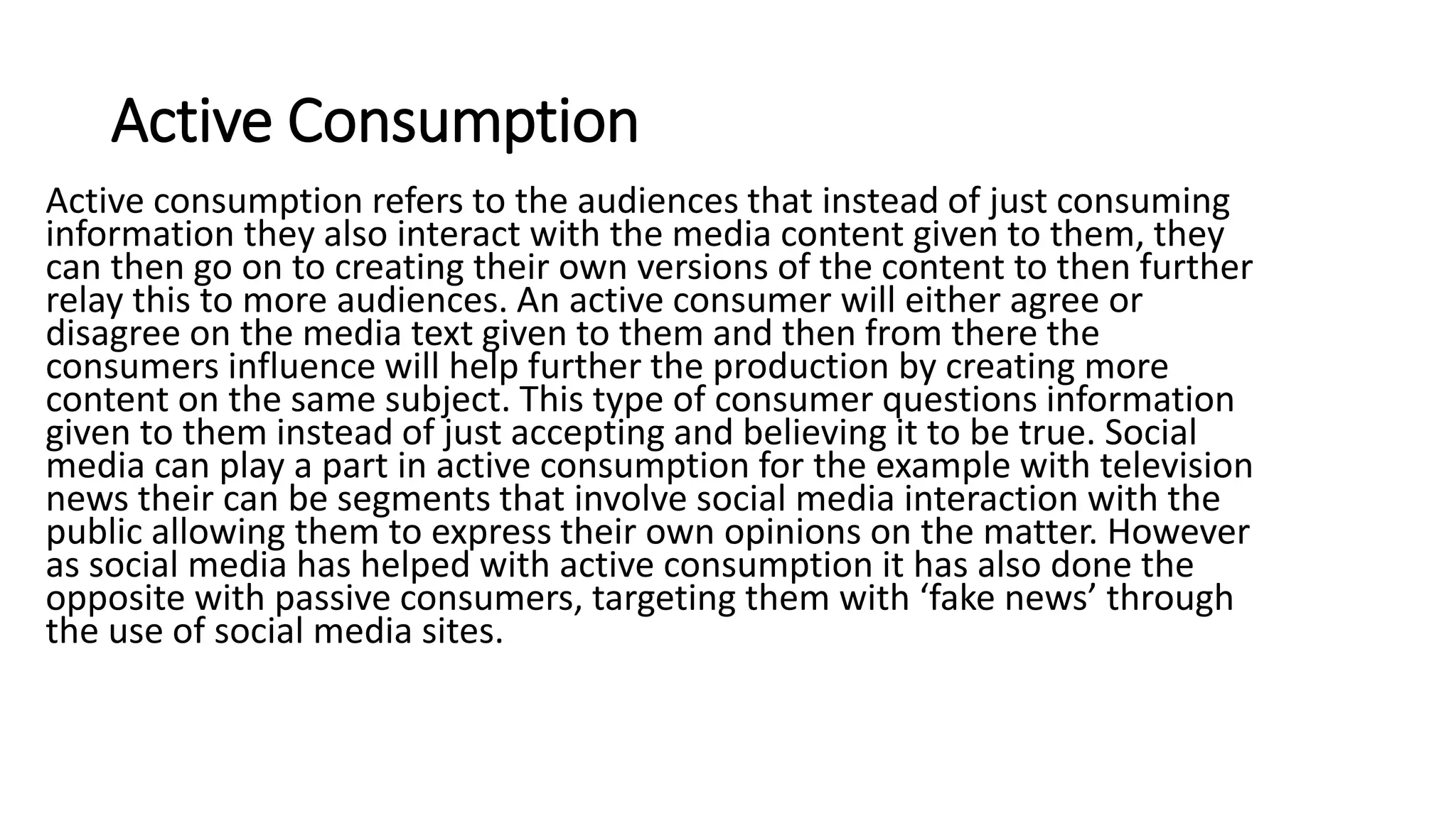Active Consumption
Active consumption refers to the audiences that instead of just consuming
information they also interact with the media content given to them, they
can then go on to creating their own versions of the content to then further
relay this to more audiences. An active consumer will either agree or
disagree on the media text given to them and then from there the
consumers influence will help further the production by creating more
content on the same subject. This type of consumer questions information
given to them instead of just accepting and believing it to be true. Social
media can play a part in active consumption for the example with television
news their can be segments that involve social media interaction with the
public allowing them to express their own opinions on the matter. However
as social media has helped with active consumption it has also done the
opposite with passive consumers, targeting them with ‘fake news’ through
the use of social media sites.
 
