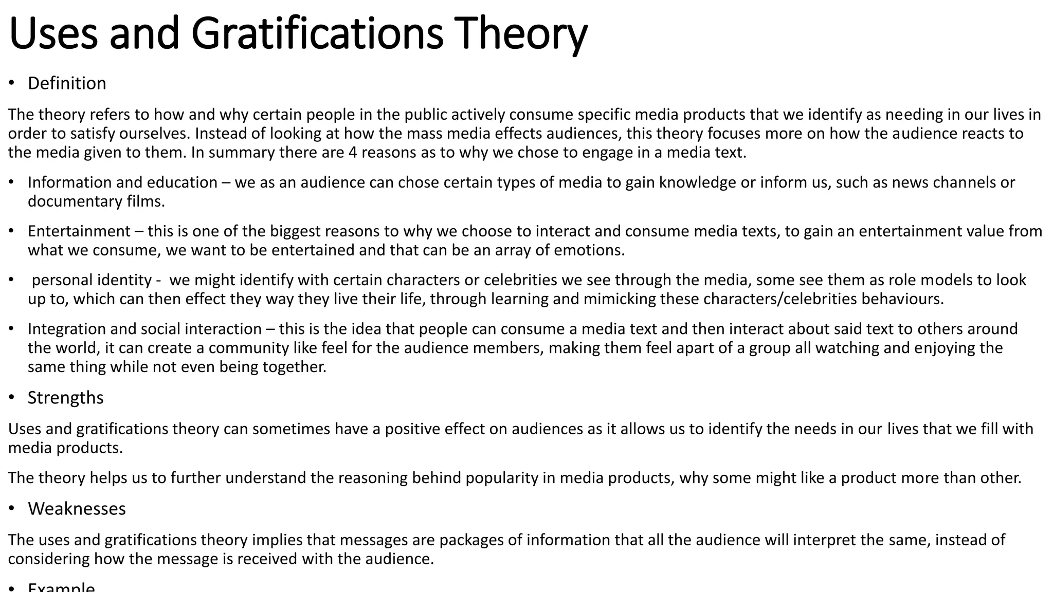 Uses and Gratifications Theory
• Definition
The theory refers to how and why certain people in the public actively consume specific media products that we identify as needing in our lives in
order to satisfy ourselves. Instead of looking at how the mass media effects audiences, this theory focuses more on how the audience reacts to
the media given to them. In summary there are 4 reasons as to why we chose to engage in a media text.
• Information and education – we as an audience can chose certain types of media to gain knowledge or inform us, such as news channels or
documentary films.
• Entertainment – this is one of the biggest reasons to why we choose to interact and consume media texts, to gain an entertainment value from
what we consume, we want to be entertained and that can be an array of emotions.
• personal identity - we might identify with certain characters or celebrities we see through the media, some see them as role models to look
up to, which can then effect they way they live their life, through learning and mimicking these characters/celebrities behaviours.
• Integration and social interaction – this is the idea that people can consume a media text and then interact about said text to others around
the world, it can create a community like feel for the audience members, making them feel apart of a group all watching and enjoying the
same thing while not even being together.
• Strengths
Uses and gratifications theory can sometimes have a positive effect on audiences as it allows us to identify the needs in our lives that we fill with
media products.
The theory helps us to further understand the reasoning behind popularity in media products, why some might like a product more than other.
• Weaknesses
The uses and gratifications theory implies that messages are packages of information that all the audience will interpret the same, instead of
considering how the message is received with the audience.
 