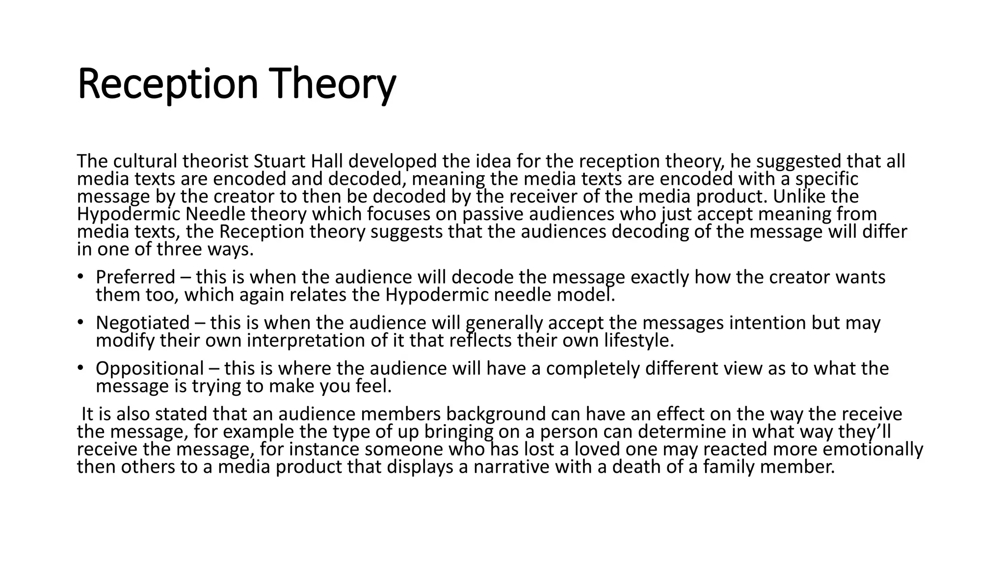 Reception Theory
The cultural theorist Stuart Hall developed the idea for the reception theory, he suggested that all
media texts are encoded and decoded, meaning the media texts are encoded with a specific
message by the creator to then be decoded by the receiver of the media product. Unlike the
Hypodermic Needle theory which focuses on passive audiences who just accept meaning from
media texts, the Reception theory suggests that the audiences decoding of the message will differ
in one of three ways.
• Preferred – this is when the audience will decode the message exactly how the creator wants
them too, which again relates the Hypodermic needle model.
• Negotiated – this is when the audience will generally accept the messages intention but may
modify their own interpretation of it that reflects their own lifestyle.
• Oppositional – this is where the audience will have a completely different view as to what the
message is trying to make you feel.
It is also stated that an audience members background can have an effect on the way the receive
the message, for example the type of up bringing on a person can determine in what way they’ll
receive the message, for instance someone who has lost a loved one may reacted more emotionally
then others to a media product that displays a narrative with a death of a family member.
 
