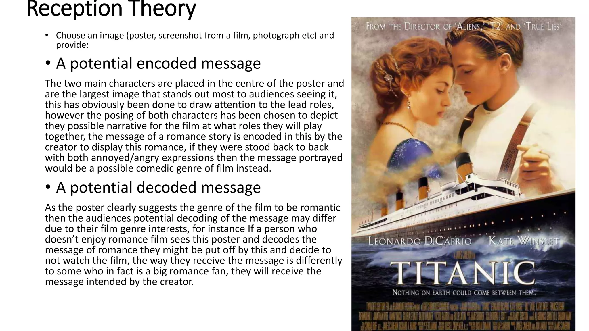 Reception Theory
• Choose an image (poster, screenshot from a film, photograph etc) and
provide:
• A potential encoded message
The two main characters are placed in the centre of the poster and
are the largest image that stands out most to audiences seeing it,
this has obviously been done to draw attention to the lead roles,
however the posing of both characters has been chosen to depict
they possible narrative for the film at what roles they will play
together, the message of a romance story is encoded in this by the
creator to display this romance, if they were stood back to back
with both annoyed/angry expressions then the message portrayed
would be a possible comedic genre of film instead.
• A potential decoded message
As the poster clearly suggests the genre of the film to be romantic
then the audiences potential decoding of the message may differ
due to their film genre interests, for instance If a person who
doesn’t enjoy romance film sees this poster and decodes the
message of romance they might be put off by this and decide to
not watch the film, the way they receive the message is differently
to some who in fact is a big romance fan, they will receive the
message intended by the creator.
 