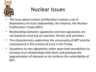 Nuclear Issues The issue about nuclear proliferation involves a lot of dependency on trust relationships, for instance, the Nuclear Proliferation Treaty (NPT). Relationships between signatories and non-signatories are not based on trust but on coercion, threats and sanctions. This characteristics undermine the universality of NPT and the consequence is the erosion of trust in the Treaty. Exceptions to non-signatories states open both possibilities to increase trust relationships with them and promote the approximation of interests or to reinforce the vulnerability of NPT. 