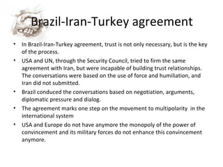Brazil-Iran-Turkey agreement In Brazil-Iran-Turkey agreement, trust is not only necessary, but is the key of the process. USA and UN, through the Security Council, tried to firm the same agreement with Iran, but were incapable of building trust relationships. The conversations were based on the use of force and humiliation, and Iran did not submitted. Brazil conduced the conversations based on negotiation, arguments, diplomatic pressure and dialog. The agreement marks one step on the movement to multipolarity  in the international system USA and Europe do not have anymore the monopoly of the power of convincement and its military forces do not enhance this convincement anymore. 