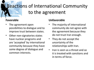 Reactions of International Community to the agreement Favorable The agreement open possibilities to dialogue and to improve trust between states. Other non-signatories states have nuclear programs and are ‘accepted’ by international community because they have some degree of dialogue and common interests. Unfavorable The majority of international community do not agree with the agreement because they do not trust Iran enough. They do not accept the uncertainty of the relationships with Iran. Iran is seen as a threat and so it is treated with sanctions and in terms of force. 