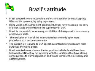 Brazil’s attitude Brazil adopted a very responsible and mature position by not accepting USA and UN opinions, by using arguments. Being victor in the agreement assignment, Brazil have waken up the envy of other states and contested the supremacy of USA. Brazil  is responsible for opening possibilities of dialogue with Iran – a very problematic state. The exclusion of Iran of the international system only open more precedents to it become an enemy. The support UN is giving to USA speech is contradictory to its own main purpose:  the world peace. Brazil adopted a more humanitarian  position (which should have been followed by UN too) by not agreeing with the sanctions that have strong consequences to Iran’s population and would increase the instability and aggressiveness.  