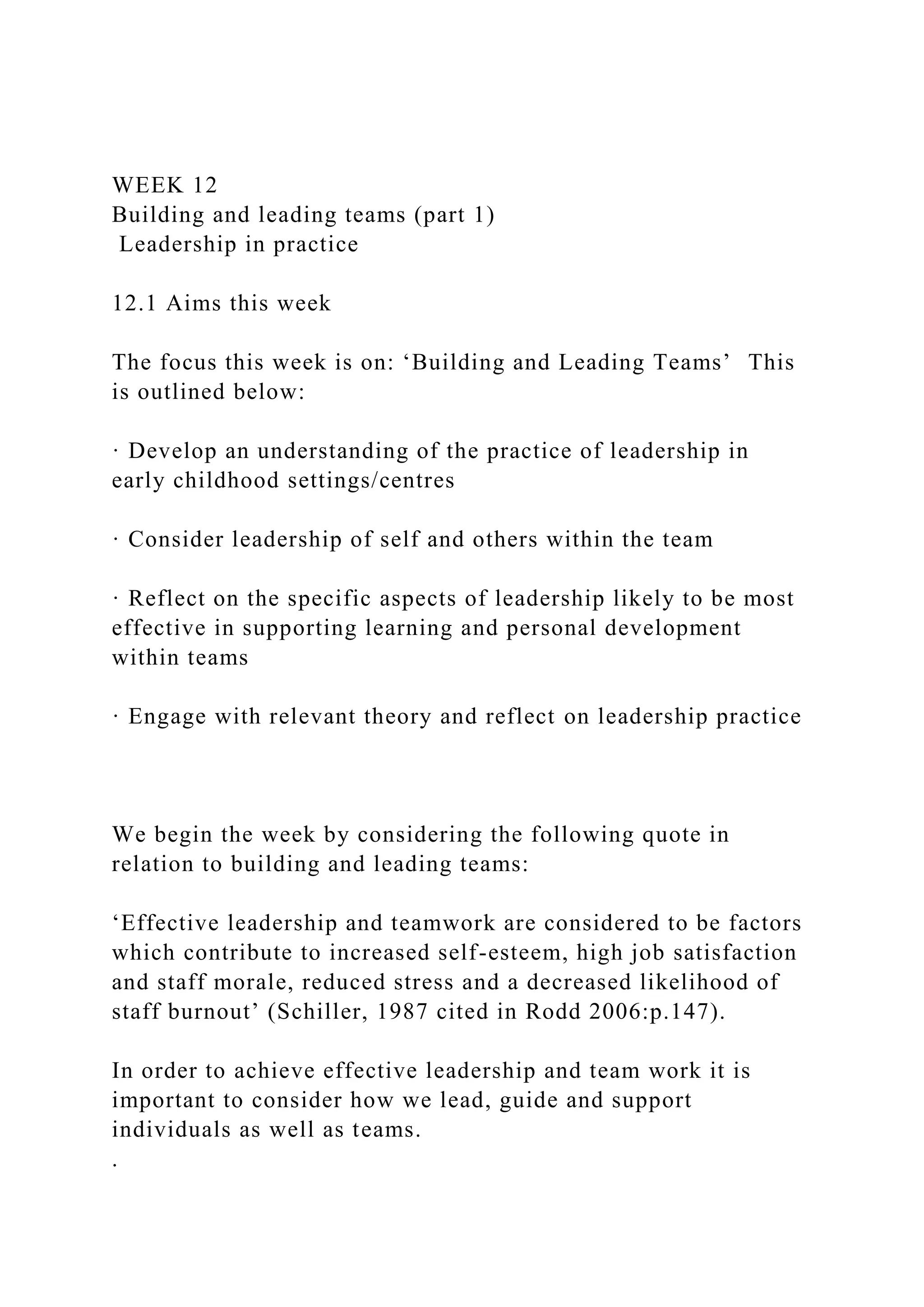 WEEK 12
Building and leading teams (part 1)
Leadership in practice
12.1 Aims this week
The focus this week is on: ‘Building and Leading Teams’ This
is outlined below:
· Develop an understanding of the practice of leadership in
early childhood settings/centres
· Consider leadership of self and others within the team
· Reflect on the specific aspects of leadership likely to be most
effective in supporting learning and personal development
within teams
· Engage with relevant theory and reflect on leadership practice
We begin the week by considering the following quote in
relation to building and leading teams:
‘Effective leadership and teamwork are considered to be factors
which contribute to increased self-esteem, high job satisfaction
and staff morale, reduced stress and a decreased likelihood of
staff burnout’ (Schiller, 1987 cited in Rodd 2006:p.147).
In order to achieve effective leadership and team work it is
important to consider how we lead, guide and support
individuals as well as teams.
.
 
