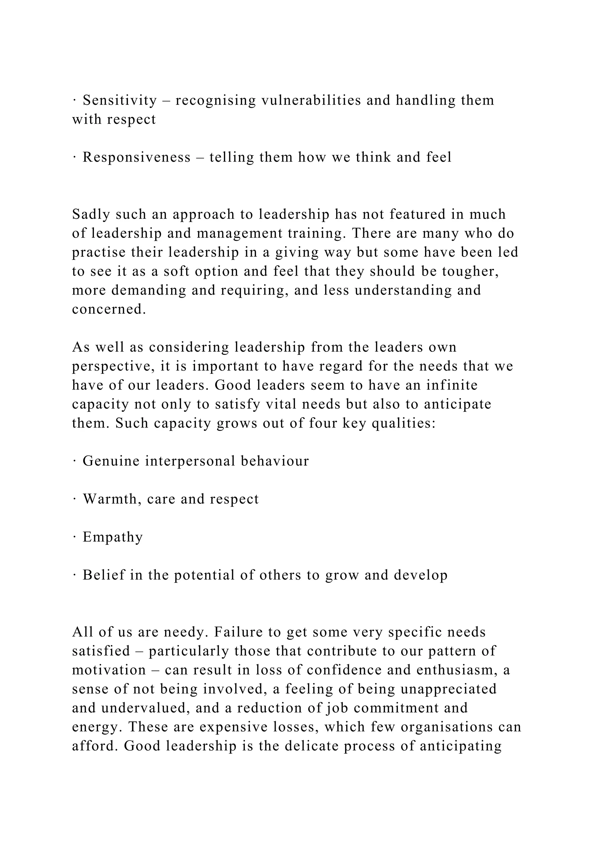 · Sensitivity – recognising vulnerabilities and handling them
with respect
· Responsiveness – telling them how we think and feel
Sadly such an approach to leadership has not featured in much
of leadership and management training. There are many who do
practise their leadership in a giving way but some have been led
to see it as a soft option and feel that they should be tougher,
more demanding and requiring, and less understanding and
concerned.
As well as considering leadership from the leaders own
perspective, it is important to have regard for the needs that we
have of our leaders. Good leaders seem to have an infinite
capacity not only to satisfy vital needs but also to anticipate
them. Such capacity grows out of four key qualities:
· Genuine interpersonal behaviour
· Warmth, care and respect
· Empathy
· Belief in the potential of others to grow and develop
All of us are needy. Failure to get some very specific needs
satisfied – particularly those that contribute to our pattern of
motivation – can result in loss of confidence and enthusiasm, a
sense of not being involved, a feeling of being unappreciated
and undervalued, and a reduction of job commitment and
energy. These are expensive losses, which few organisations can
afford. Good leadership is the delicate process of anticipating
 