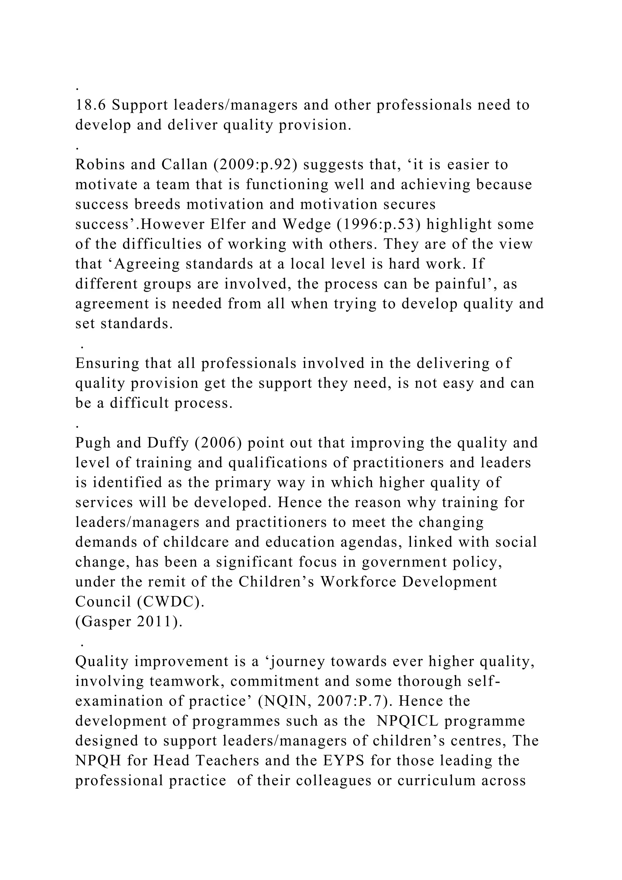 .
18.6 Support leaders/managers and other professionals need to
develop and deliver quality provision.
.
Robins and Callan (2009:p.92) suggests that, ‘it is easier to
motivate a team that is functioning well and achieving because
success breeds motivation and motivation secures
success’.However Elfer and Wedge (1996:p.53) highlight some
of the difficulties of working with others. They are of the view
that ‘Agreeing standards at a local level is hard work. If
different groups are involved, the process can be painful’, as
agreement is needed from all when trying to develop quality and
set standards.
.
Ensuring that all professionals involved in the delivering of
quality provision get the support they need, is not easy and can
be a difficult process.
.
Pugh and Duffy (2006) point out that improving the quality and
level of training and qualifications of practitioners and leaders
is identified as the primary way in which higher quality of
services will be developed. Hence the reason why training for
leaders/managers and practitioners to meet the changing
demands of childcare and education agendas, linked with social
change, has been a significant focus in government policy,
under the remit of the Children’s Workforce Development
Council (CWDC).
(Gasper 2011).
.
Quality improvement is a ‘journey towards ever higher quality,
involving teamwork, commitment and some thorough self-
examination of practice’ (NQIN, 2007:P.7). Hence the
development of programmes such as the NPQICL programme
designed to support leaders/managers of children’s centres, The
NPQH for Head Teachers and the EYPS for those leading the
professional practice of their colleagues or curriculum across
 