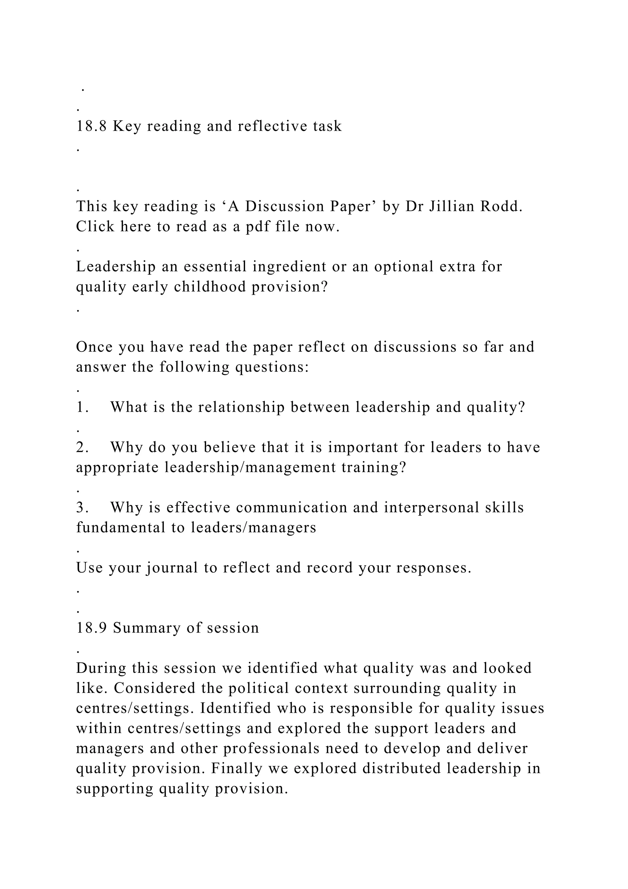 .
.
18.8 Key reading and reflective task
.
.
This key reading is ‘A Discussion Paper’ by Dr Jillian Rodd.
Click here to read as a pdf file now.
.
Leadership an essential ingredient or an optional extra for
quality early childhood provision?
.
Once you have read the paper reflect on discussions so far and
answer the following questions:
.
1. What is the relationship between leadership and quality?
.
2. Why do you believe that it is important for leaders to have
appropriate leadership/management training?
.
3. Why is effective communication and interpersonal skills
fundamental to leaders/managers
.
Use your journal to reflect and record your responses.
.
.
18.9 Summary of session
.
During this session we identified what quality was and looked
like. Considered the political context surrounding quality in
centres/settings. Identified who is responsible for quality issues
within centres/settings and explored the support leaders and
managers and other professionals need to develop and deliver
quality provision. Finally we explored distributed leadership in
supporting quality provision.
 