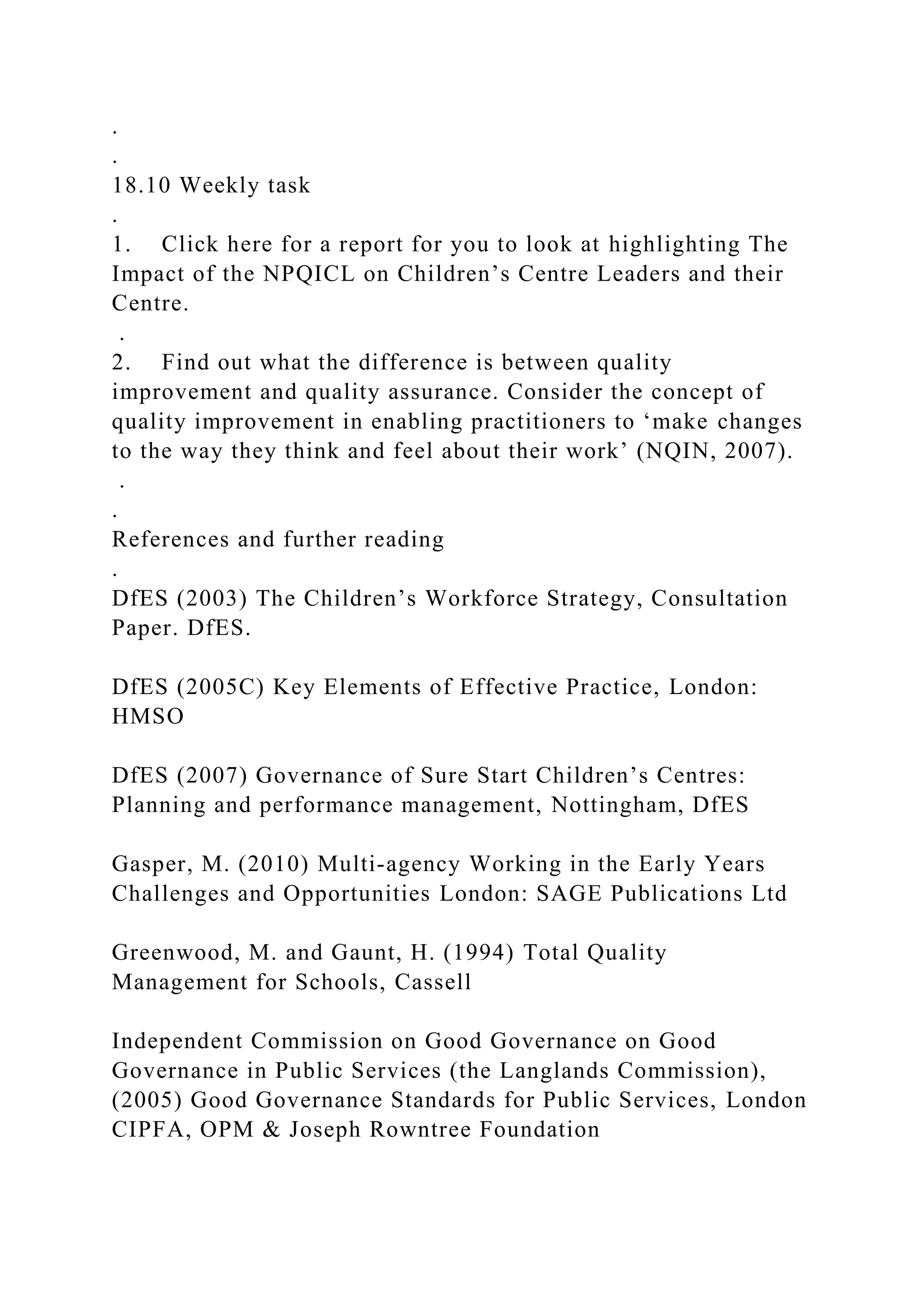 .
.
18.10 Weekly task
.
1. Click here for a report for you to look at highlighting The
Impact of the NPQICL on Children’s Centre Leaders and their
Centre.
.
2. Find out what the difference is between quality
improvement and quality assurance. Consider the concept of
quality improvement in enabling practitioners to ‘make changes
to the way they think and feel about their work’ (NQIN, 2007).
.
.
References and further reading
.
DfES (2003) The Children’s Workforce Strategy, Consultation
Paper. DfES.
DfES (2005C) Key Elements of Effective Practice, London:
HMSO
DfES (2007) Governance of Sure Start Children’s Centres:
Planning and performance management, Nottingham, DfES
Gasper, M. (2010) Multi-agency Working in the Early Years
Challenges and Opportunities London: SAGE Publications Ltd
Greenwood, M. and Gaunt, H. (1994) Total Quality
Management for Schools, Cassell
Independent Commission on Good Governance on Good
Governance in Public Services (the Langlands Commission),
(2005) Good Governance Standards for Public Services, London
CIPFA, OPM & Joseph Rowntree Foundation
 