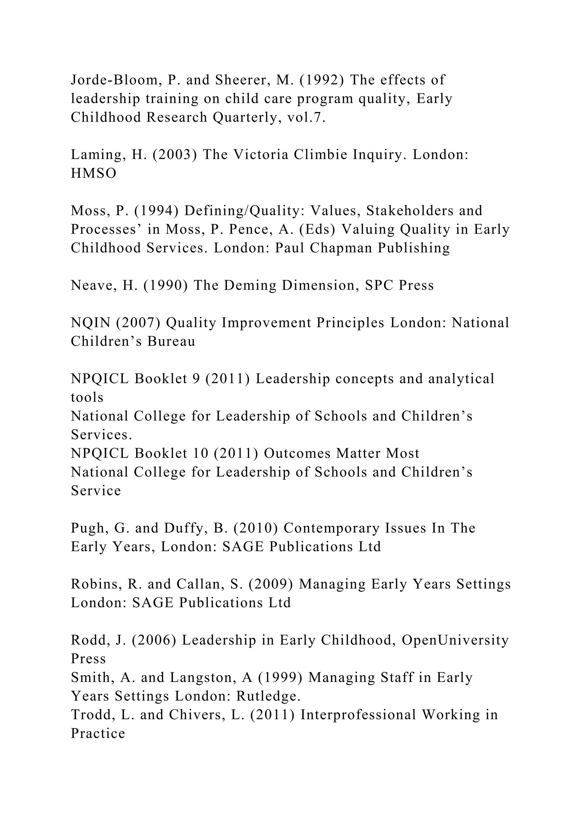 Jorde-Bloom, P. and Sheerer, M. (1992) The effects of
leadership training on child care program quality, Early
Childhood Research Quarterly, vol.7.
Laming, H. (2003) The Victoria Climbie Inquiry. London:
HMSO
Moss, P. (1994) Defining/Quality: Values, Stakeholders and
Processes’ in Moss, P. Pence, A. (Eds) Valuing Quality in Early
Childhood Services. London: Paul Chapman Publishing
Neave, H. (1990) The Deming Dimension, SPC Press
NQIN (2007) Quality Improvement Principles London: National
Children’s Bureau
NPQICL Booklet 9 (2011) Leadership concepts and analytical
tools
National College for Leadership of Schools and Children’s
Services.
NPQICL Booklet 10 (2011) Outcomes Matter Most
National College for Leadership of Schools and Children’s
Service
Pugh, G. and Duffy, B. (2010) Contemporary Issues In The
Early Years, London: SAGE Publications Ltd
Robins, R. and Callan, S. (2009) Managing Early Years Settings
London: SAGE Publications Ltd
Rodd, J. (2006) Leadership in Early Childhood, OpenUniversity
Press
Smith, A. and Langston, A (1999) Managing Staff in Early
Years Settings London: Rutledge.
Trodd, L. and Chivers, L. (2011) Interprofessional Working in
Practice
 