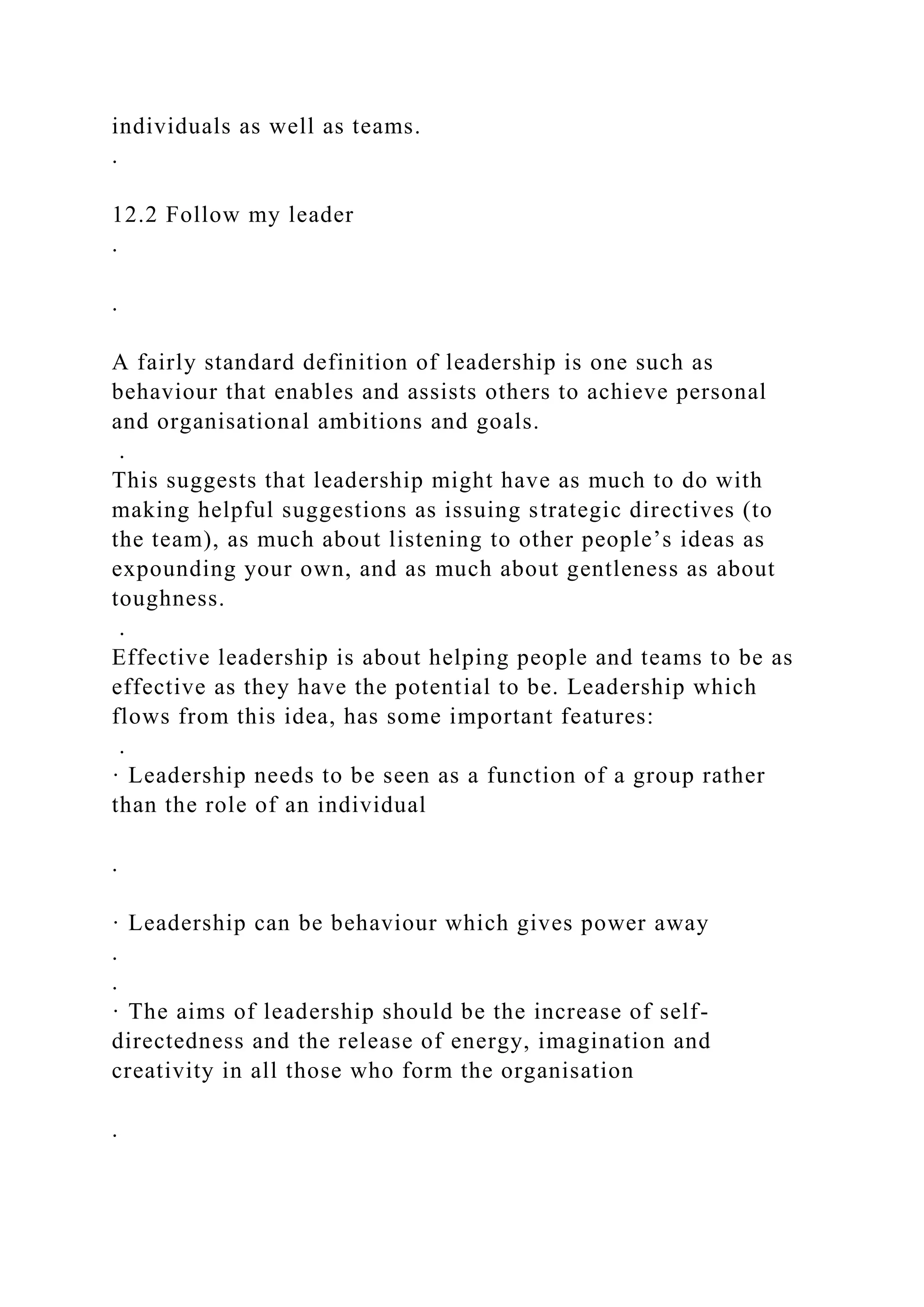 individuals as well as teams.
.
12.2 Follow my leader
.
.
A fairly standard definition of leadership is one such as
behaviour that enables and assists others to achieve personal
and organisational ambitions and goals.
.
This suggests that leadership might have as much to do with
making helpful suggestions as issuing strategic directives (to
the team), as much about listening to other people’s ideas as
expounding your own, and as much about gentleness as about
toughness.
.
Effective leadership is about helping people and teams to be as
effective as they have the potential to be. Leadership which
flows from this idea, has some important features:
.
· Leadership needs to be seen as a function of a group rather
than the role of an individual
.
· Leadership can be behaviour which gives power away
.
.
· The aims of leadership should be the increase of self-
directedness and the release of energy, imagination and
creativity in all those who form the organisation
.
 