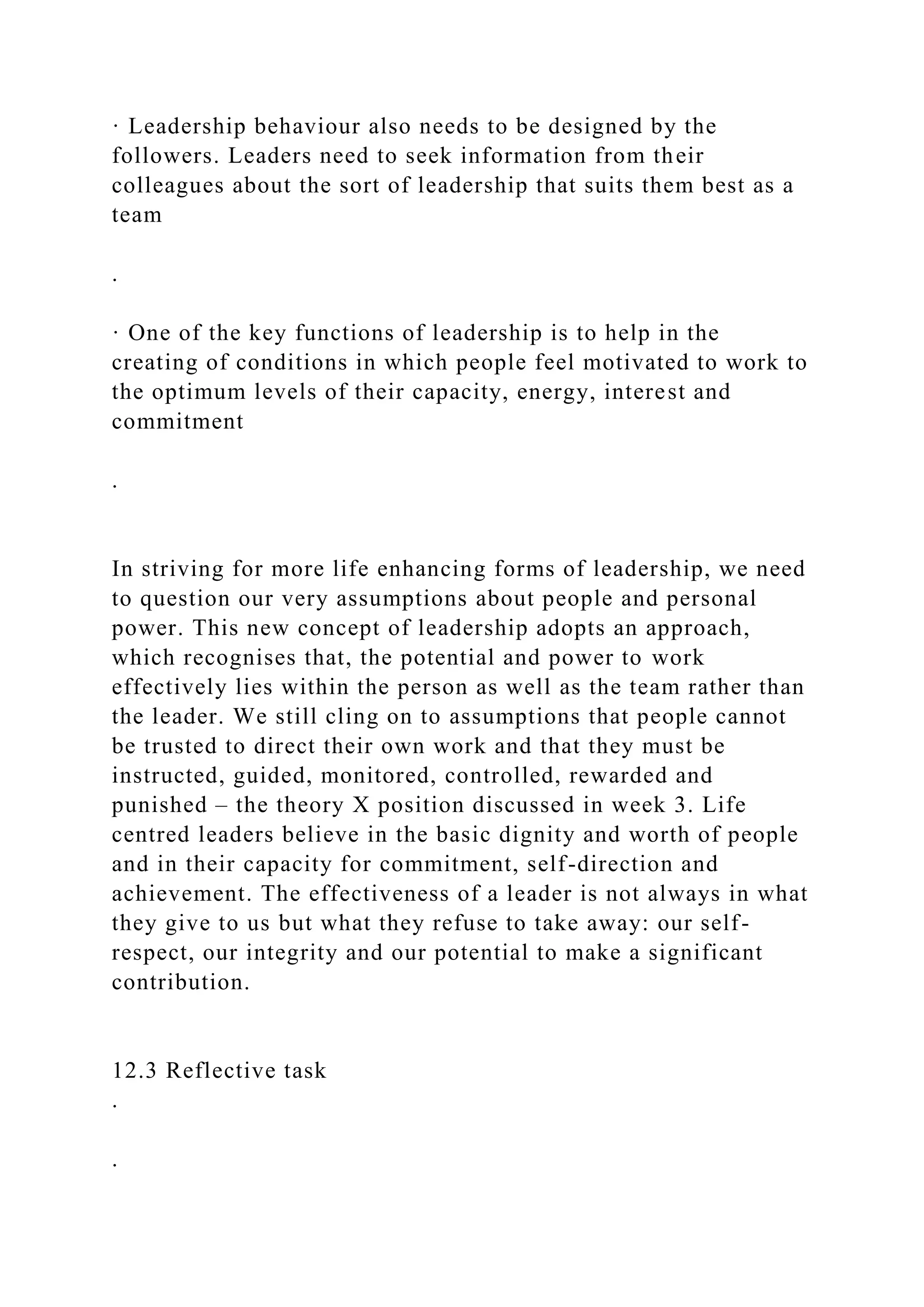· Leadership behaviour also needs to be designed by the
followers. Leaders need to seek information from their
colleagues about the sort of leadership that suits them best as a
team
.
· One of the key functions of leadership is to help in the
creating of conditions in which people feel motivated to work to
the optimum levels of their capacity, energy, interest and
commitment
.
In striving for more life enhancing forms of leadership, we need
to question our very assumptions about people and personal
power. This new concept of leadership adopts an approach,
which recognises that, the potential and power to work
effectively lies within the person as well as the team rather than
the leader. We still cling on to assumptions that people cannot
be trusted to direct their own work and that they must be
instructed, guided, monitored, controlled, rewarded and
punished – the theory X position discussed in week 3. Life
centred leaders believe in the basic dignity and worth of people
and in their capacity for commitment, self-direction and
achievement. The effectiveness of a leader is not always in what
they give to us but what they refuse to take away: our self-
respect, our integrity and our potential to make a significant
contribution.
12.3 Reflective task
.
.
 