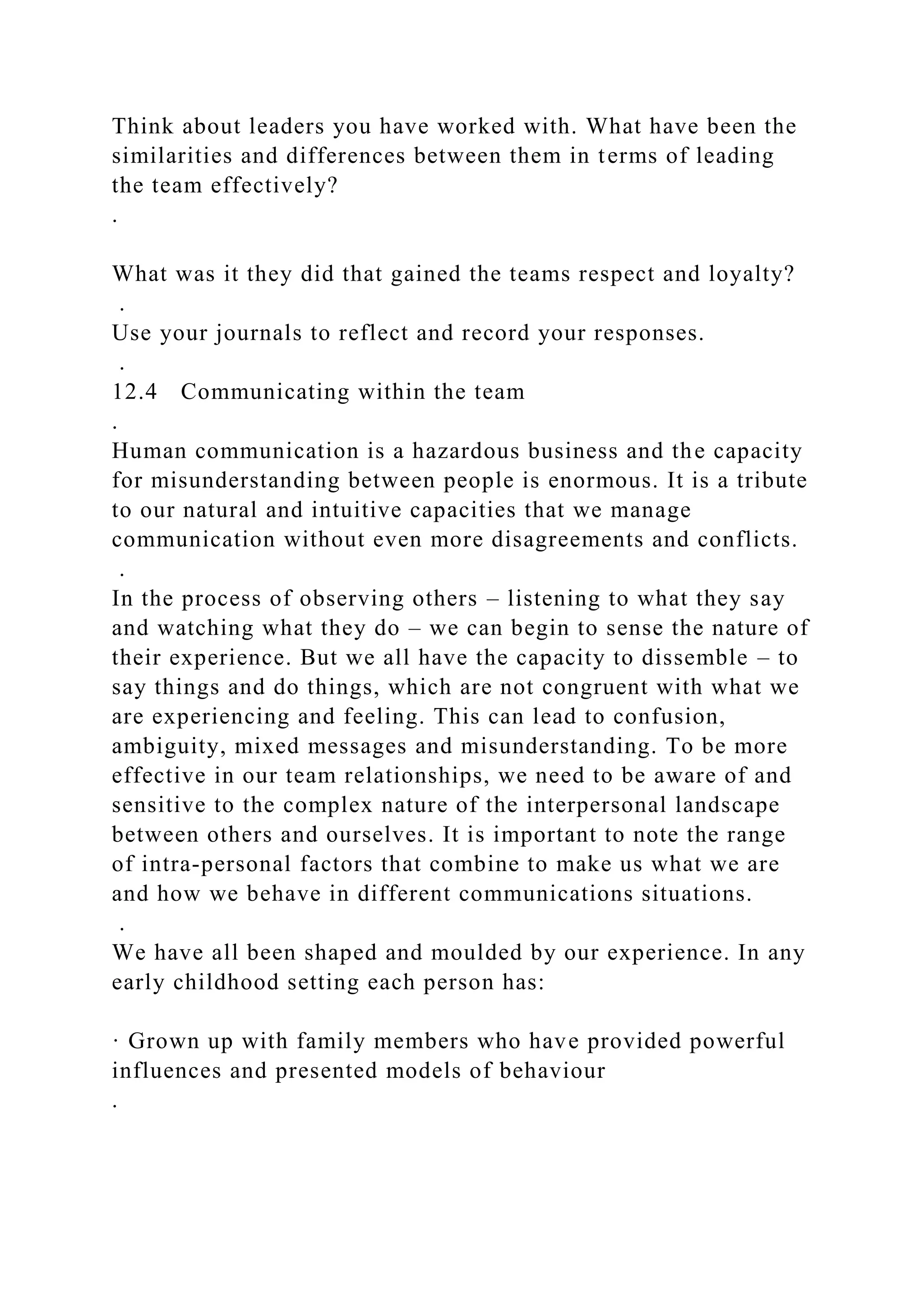 Think about leaders you have worked with. What have been the
similarities and differences between them in terms of leading
the team effectively?
.
What was it they did that gained the teams respect and loyalty?
.
Use your journals to reflect and record your responses.
.
12.4 Communicating within the team
.
Human communication is a hazardous business and the capacity
for misunderstanding between people is enormous. It is a tribute
to our natural and intuitive capacities that we manage
communication without even more disagreements and conflicts.
.
In the process of observing others – listening to what they say
and watching what they do – we can begin to sense the nature of
their experience. But we all have the capacity to dissemble – to
say things and do things, which are not congruent with what we
are experiencing and feeling. This can lead to confusion,
ambiguity, mixed messages and misunderstanding. To be more
effective in our team relationships, we need to be aware of and
sensitive to the complex nature of the interpersonal landscape
between others and ourselves. It is important to note the range
of intra-personal factors that combine to make us what we are
and how we behave in different communications situations.
.
We have all been shaped and moulded by our experience. In any
early childhood setting each person has:
· Grown up with family members who have provided powerful
influences and presented models of behaviour
.
 