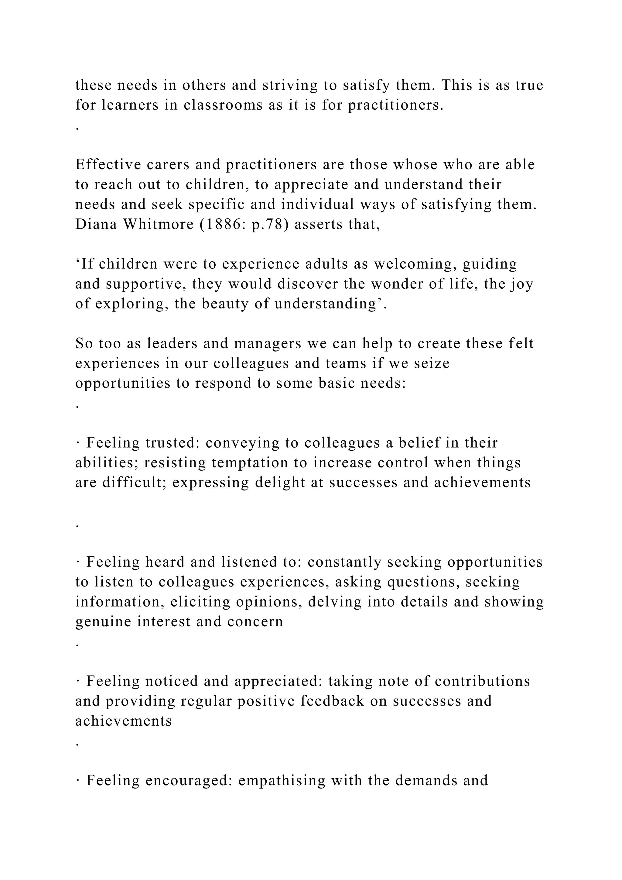 these needs in others and striving to satisfy them. This is as true
for learners in classrooms as it is for practitioners.
.
Effective carers and practitioners are those whose who are able
to reach out to children, to appreciate and understand their
needs and seek specific and individual ways of satisfying them.
Diana Whitmore (1886: p.78) asserts that,
‘If children were to experience adults as welcoming, guiding
and supportive, they would discover the wonder of life, the joy
of exploring, the beauty of understanding’.
So too as leaders and managers we can help to create these felt
experiences in our colleagues and teams if we seize
opportunities to respond to some basic needs:
.
· Feeling trusted: conveying to colleagues a belief in their
abilities; resisting temptation to increase control when things
are difficult; expressing delight at successes and achievements
.
· Feeling heard and listened to: constantly seeking opportunities
to listen to colleagues experiences, asking questions, seeking
information, eliciting opinions, delving into details and showing
genuine interest and concern
.
· Feeling noticed and appreciated: taking note of contributions
and providing regular positive feedback on successes and
achievements
.
· Feeling encouraged: empathising with the demands and
 