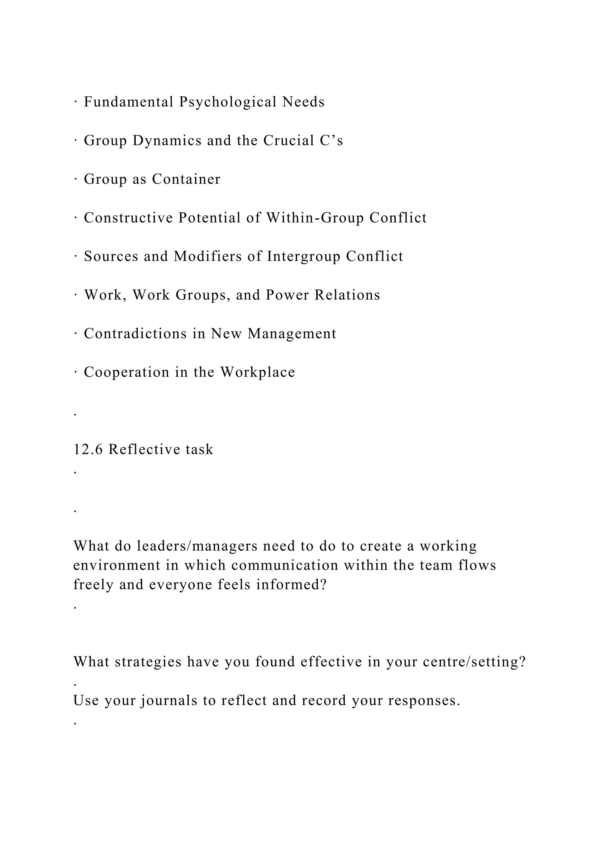 · Fundamental Psychological Needs
· Group Dynamics and the Crucial C’s
· Group as Container
· Constructive Potential of Within-Group Conflict
· Sources and Modifiers of Intergroup Conflict
· Work, Work Groups, and Power Relations
· Contradictions in New Management
· Cooperation in the Workplace
.
12.6 Reflective task
.
.
What do leaders/managers need to do to create a working
environment in which communication within the team flows
freely and everyone feels informed?
.
What strategies have you found effective in your centre/setting?
.
Use your journals to reflect and record your responses.
.
 