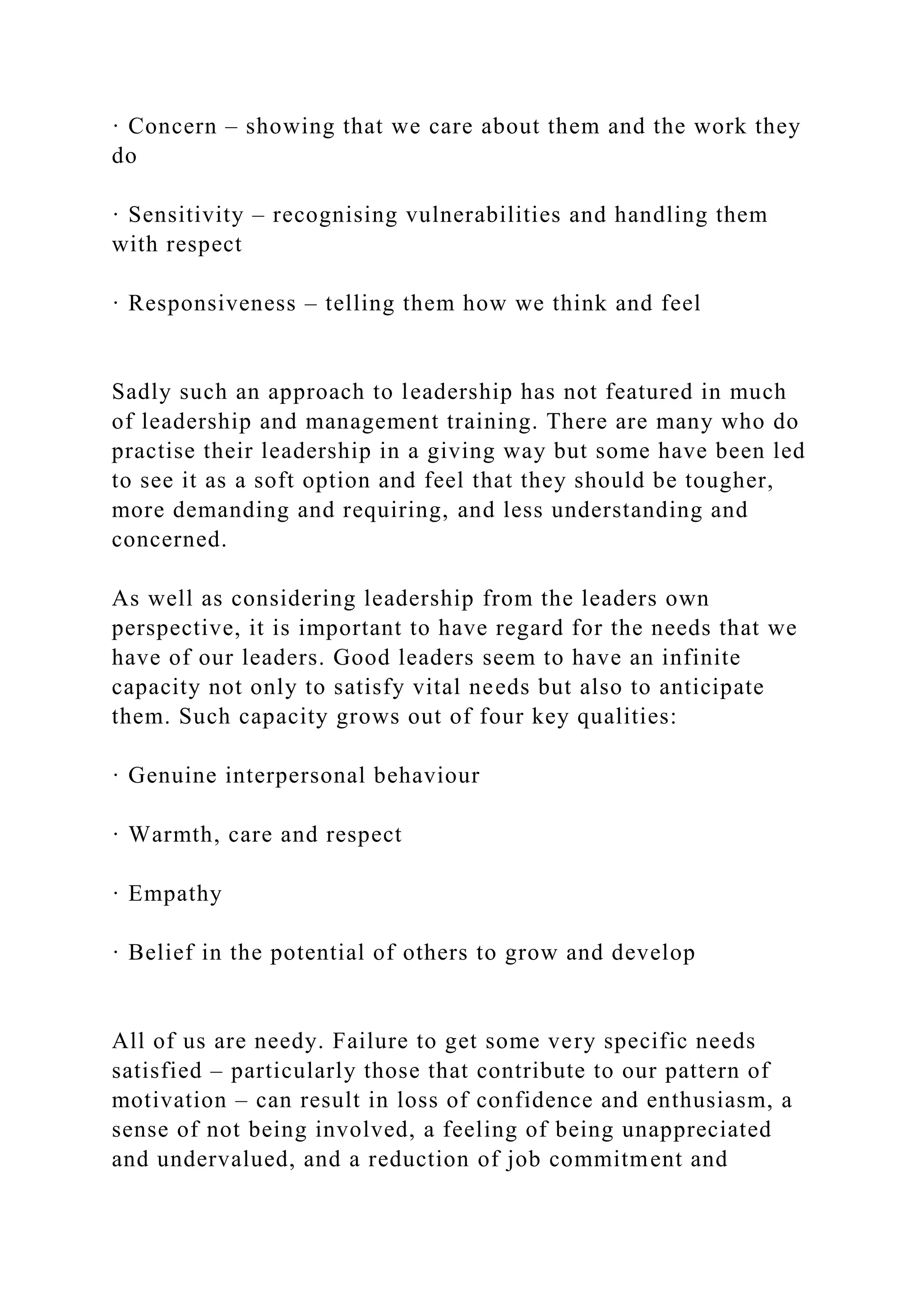 · Concern – showing that we care about them and the work they
do
· Sensitivity – recognising vulnerabilities and handling them
with respect
· Responsiveness – telling them how we think and feel
Sadly such an approach to leadership has not featured in much
of leadership and management training. There are many who do
practise their leadership in a giving way but some have been led
to see it as a soft option and feel that they should be tougher,
more demanding and requiring, and less understanding and
concerned.
As well as considering leadership from the leaders own
perspective, it is important to have regard for the needs that we
have of our leaders. Good leaders seem to have an infinite
capacity not only to satisfy vital needs but also to anticipate
them. Such capacity grows out of four key qualities:
· Genuine interpersonal behaviour
· Warmth, care and respect
· Empathy
· Belief in the potential of others to grow and develop
All of us are needy. Failure to get some very specific needs
satisfied – particularly those that contribute to our pattern of
motivation – can result in loss of confidence and enthusiasm, a
sense of not being involved, a feeling of being unappreciated
and undervalued, and a reduction of job commitment and
 