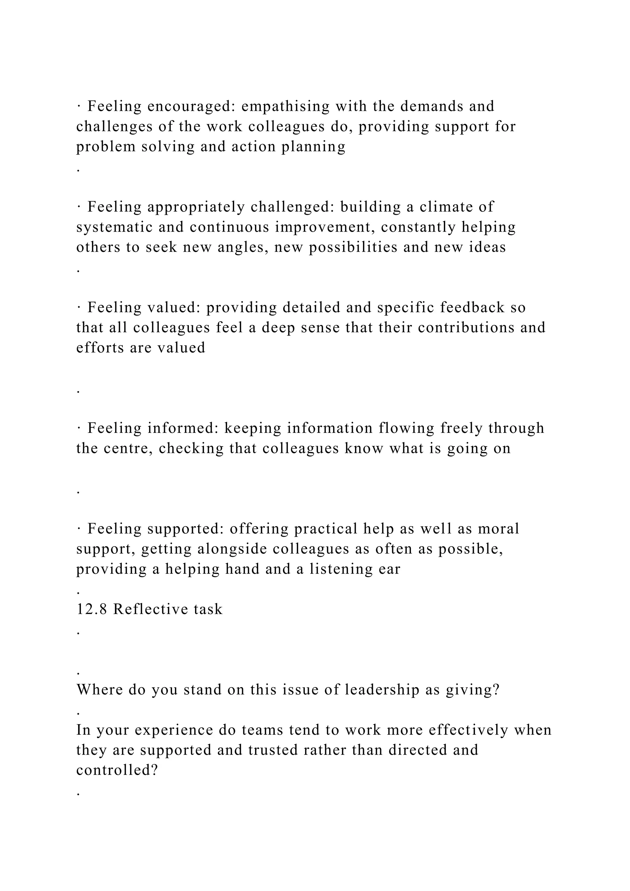 · Feeling encouraged: empathising with the demands and
challenges of the work colleagues do, providing support for
problem solving and action planning
.
· Feeling appropriately challenged: building a climate of
systematic and continuous improvement, constantly helping
others to seek new angles, new possibilities and new ideas
.
· Feeling valued: providing detailed and specific feedback so
that all colleagues feel a deep sense that their contributions and
efforts are valued
.
· Feeling informed: keeping information flowing freely through
the centre, checking that colleagues know what is going on
.
· Feeling supported: offering practical help as well as moral
support, getting alongside colleagues as often as possible,
providing a helping hand and a listening ear
.
12.8 Reflective task
.
.
Where do you stand on this issue of leadership as giving?
.
In your experience do teams tend to work more effectively when
they are supported and trusted rather than directed and
controlled?
.
 