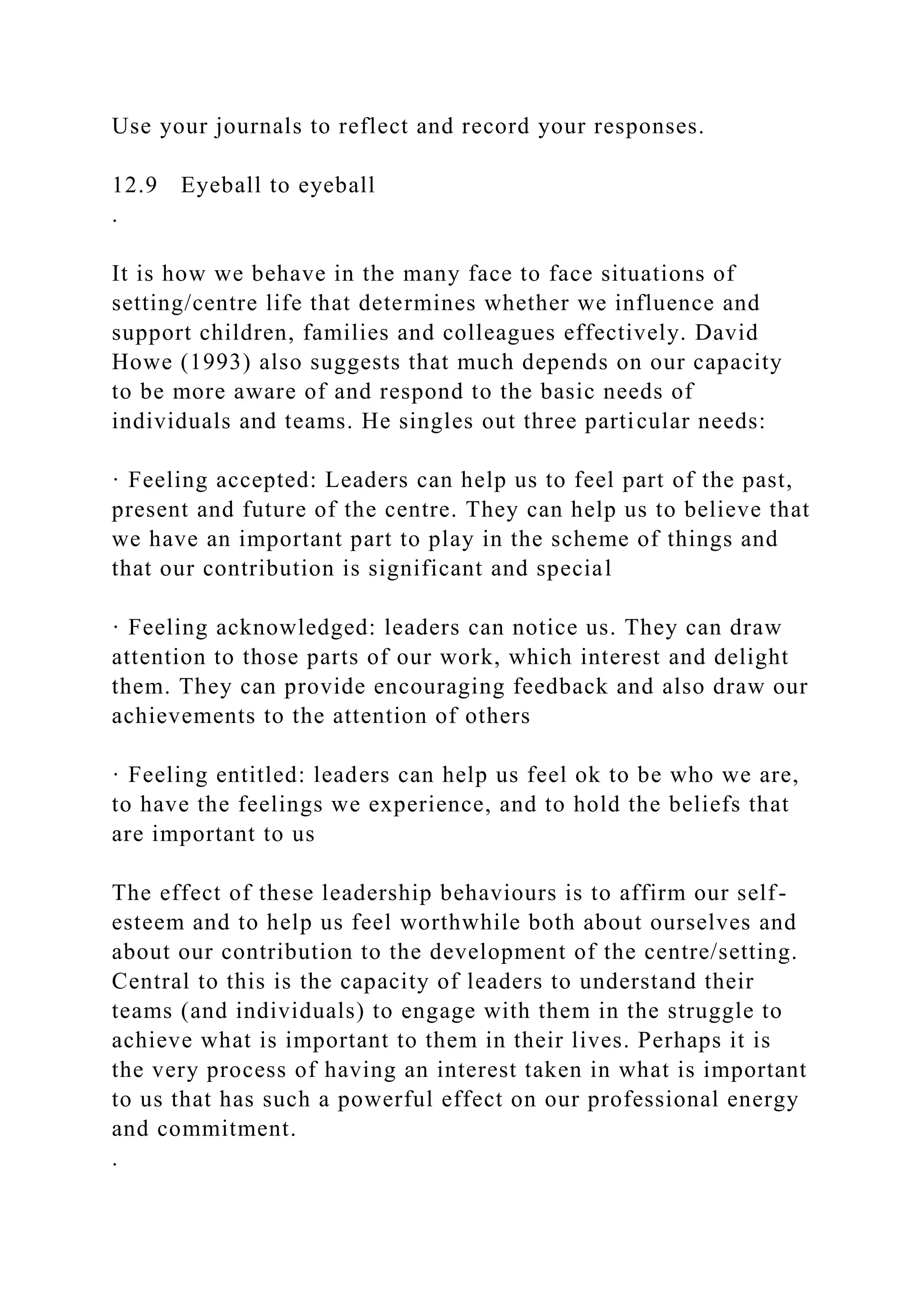 Use your journals to reflect and record your responses.
12.9 Eyeball to eyeball
.
It is how we behave in the many face to face situations of
setting/centre life that determines whether we influence and
support children, families and colleagues effectively. David
Howe (1993) also suggests that much depends on our capacity
to be more aware of and respond to the basic needs of
individuals and teams. He singles out three particular needs:
· Feeling accepted: Leaders can help us to feel part of the past,
present and future of the centre. They can help us to believe that
we have an important part to play in the scheme of things and
that our contribution is significant and special
· Feeling acknowledged: leaders can notice us. They can draw
attention to those parts of our work, which interest and delight
them. They can provide encouraging feedback and also draw our
achievements to the attention of others
· Feeling entitled: leaders can help us feel ok to be who we are,
to have the feelings we experience, and to hold the beliefs that
are important to us
The effect of these leadership behaviours is to affirm our self-
esteem and to help us feel worthwhile both about ourselves and
about our contribution to the development of the centre/setting.
Central to this is the capacity of leaders to understand their
teams (and individuals) to engage with them in the struggle to
achieve what is important to them in their lives. Perhaps it is
the very process of having an interest taken in what is important
to us that has such a powerful effect on our professional energy
and commitment.
.
 