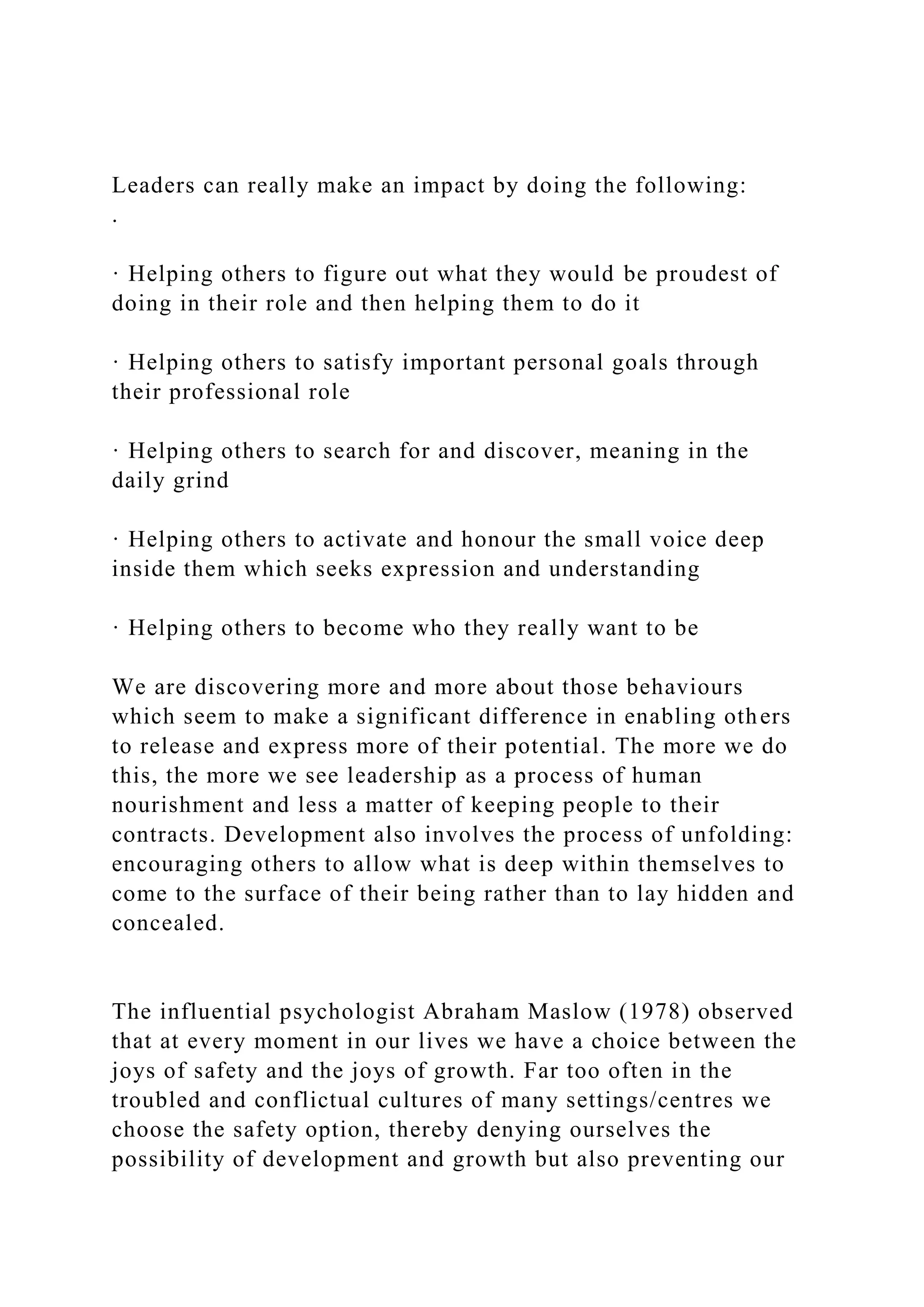 Leaders can really make an impact by doing the following:
.
· Helping others to figure out what they would be proudest of
doing in their role and then helping them to do it
· Helping others to satisfy important personal goals through
their professional role
· Helping others to search for and discover, meaning in the
daily grind
· Helping others to activate and honour the small voice deep
inside them which seeks expression and understanding
· Helping others to become who they really want to be
We are discovering more and more about those behaviours
which seem to make a significant difference in enabling others
to release and express more of their potential. The more we do
this, the more we see leadership as a process of human
nourishment and less a matter of keeping people to their
contracts. Development also involves the process of unfolding:
encouraging others to allow what is deep within themselves to
come to the surface of their being rather than to lay hidden and
concealed.
The influential psychologist Abraham Maslow (1978) observed
that at every moment in our lives we have a choice between the
joys of safety and the joys of growth. Far too often in the
troubled and conflictual cultures of many settings/centres we
choose the safety option, thereby denying ourselves the
possibility of development and growth but also preventing our
 