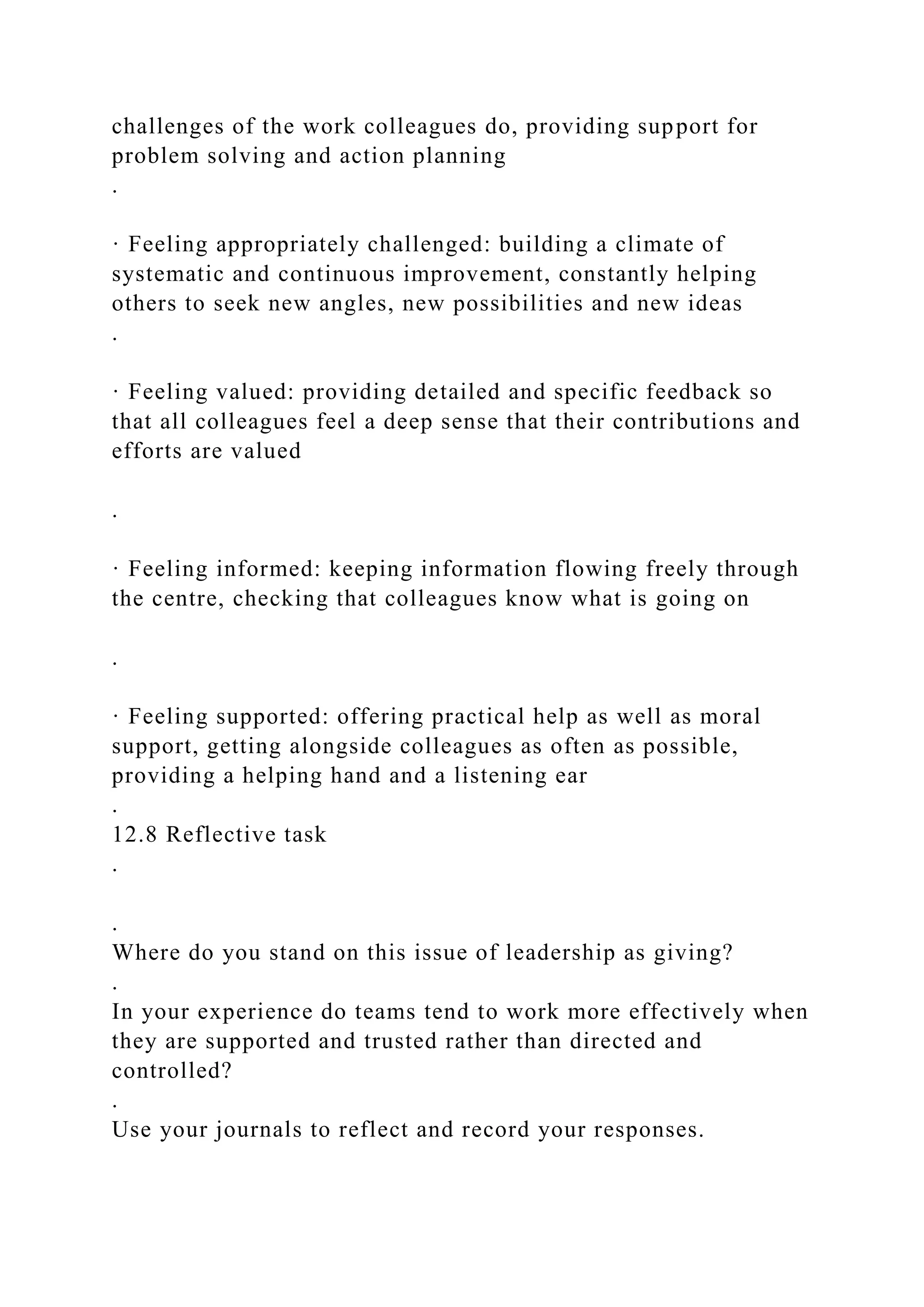 challenges of the work colleagues do, providing support for
problem solving and action planning
.
· Feeling appropriately challenged: building a climate of
systematic and continuous improvement, constantly helping
others to seek new angles, new possibilities and new ideas
.
· Feeling valued: providing detailed and specific feedback so
that all colleagues feel a deep sense that their contributions and
efforts are valued
.
· Feeling informed: keeping information flowing freely through
the centre, checking that colleagues know what is going on
.
· Feeling supported: offering practical help as well as moral
support, getting alongside colleagues as often as possible,
providing a helping hand and a listening ear
.
12.8 Reflective task
.
.
Where do you stand on this issue of leadership as giving?
.
In your experience do teams tend to work more effectively when
they are supported and trusted rather than directed and
controlled?
.
Use your journals to reflect and record your responses.
 