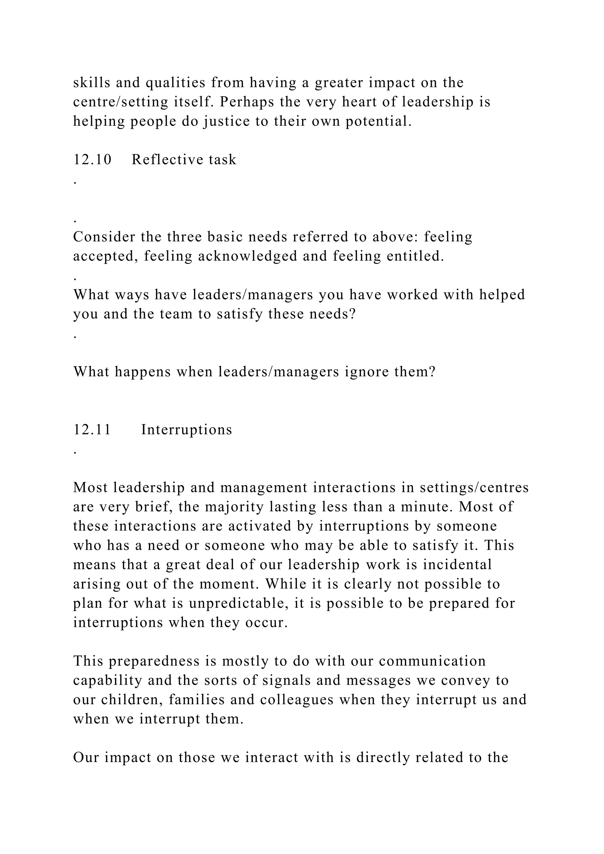 skills and qualities from having a greater impact on the
centre/setting itself. Perhaps the very heart of leadership is
helping people do justice to their own potential.
12.10 Reflective task
.
.
Consider the three basic needs referred to above: feeling
accepted, feeling acknowledged and feeling entitled.
.
What ways have leaders/managers you have worked with helped
you and the team to satisfy these needs?
.
What happens when leaders/managers ignore them?
12.11 Interruptions
.
Most leadership and management interactions in settings/centres
are very brief, the majority lasting less than a minute. Most of
these interactions are activated by interruptions by someone
who has a need or someone who may be able to satisfy it. This
means that a great deal of our leadership work is incidental
arising out of the moment. While it is clearly not possible to
plan for what is unpredictable, it is possible to be prepared for
interruptions when they occur.
This preparedness is mostly to do with our communication
capability and the sorts of signals and messages we convey to
our children, families and colleagues when they interrupt us and
when we interrupt them.
Our impact on those we interact with is directly related to the
 
