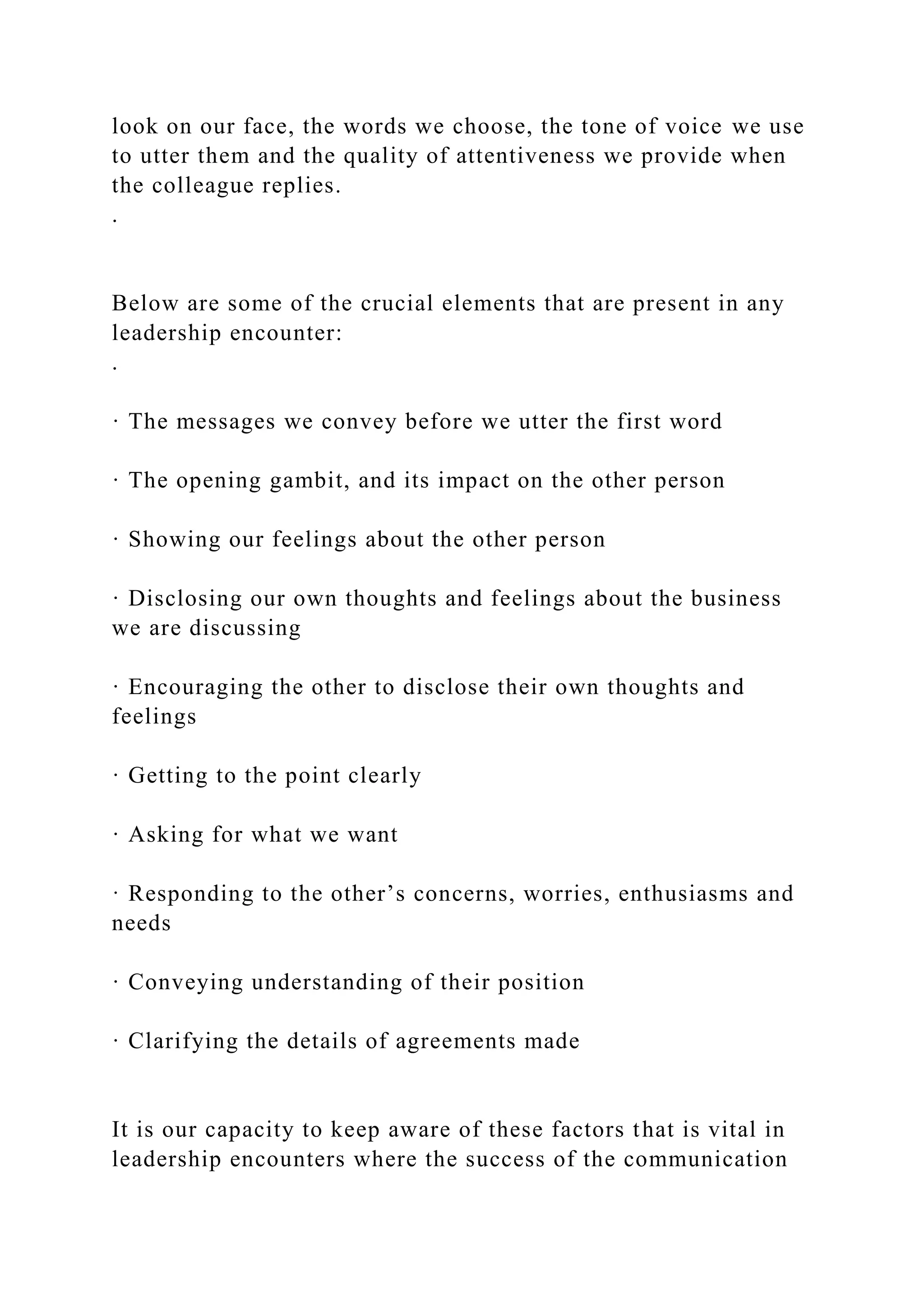 look on our face, the words we choose, the tone of voice we use
to utter them and the quality of attentiveness we provide when
the colleague replies.
.
Below are some of the crucial elements that are present in any
leadership encounter:
.
· The messages we convey before we utter the first word
· The opening gambit, and its impact on the other person
· Showing our feelings about the other person
· Disclosing our own thoughts and feelings about the business
we are discussing
· Encouraging the other to disclose their own thoughts and
feelings
· Getting to the point clearly
· Asking for what we want
· Responding to the other’s concerns, worries, enthusiasms and
needs
· Conveying understanding of their position
· Clarifying the details of agreements made
It is our capacity to keep aware of these factors that is vital in
leadership encounters where the success of the communication
 