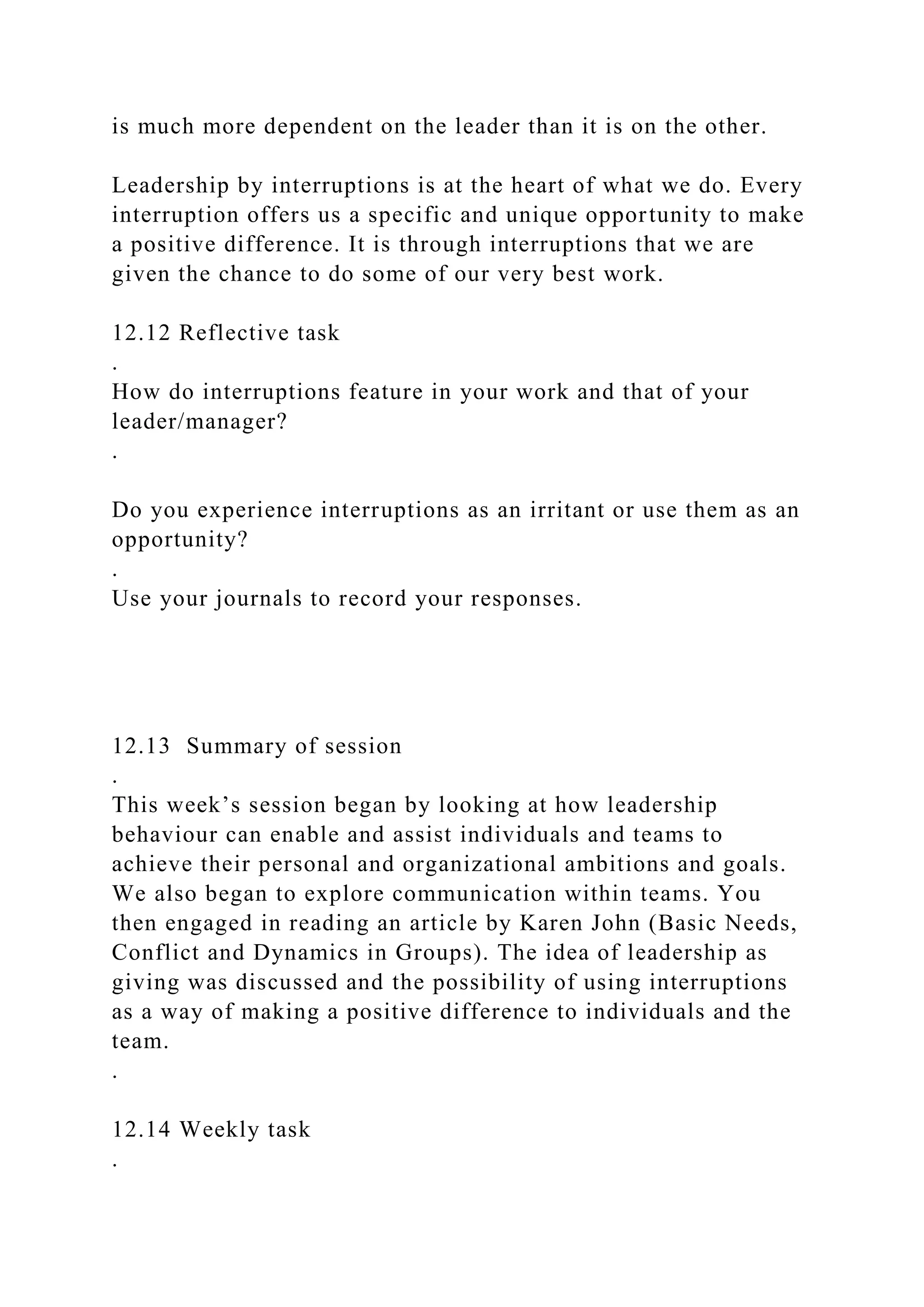 is much more dependent on the leader than it is on the other.
Leadership by interruptions is at the heart of what we do. Every
interruption offers us a specific and unique opportunity to make
a positive difference. It is through interruptions that we are
given the chance to do some of our very best work.
12.12 Reflective task
.
How do interruptions feature in your work and that of your
leader/manager?
.
Do you experience interruptions as an irritant or use them as an
opportunity?
.
Use your journals to record your responses.
12.13 Summary of session
.
This week’s session began by looking at how leadership
behaviour can enable and assist individuals and teams to
achieve their personal and organizational ambitions and goals.
We also began to explore communication within teams. You
then engaged in reading an article by Karen John (Basic Needs,
Conflict and Dynamics in Groups). The idea of leadership as
giving was discussed and the possibility of using interruptions
as a way of making a positive difference to individuals and the
team.
.
12.14 Weekly task
.
 