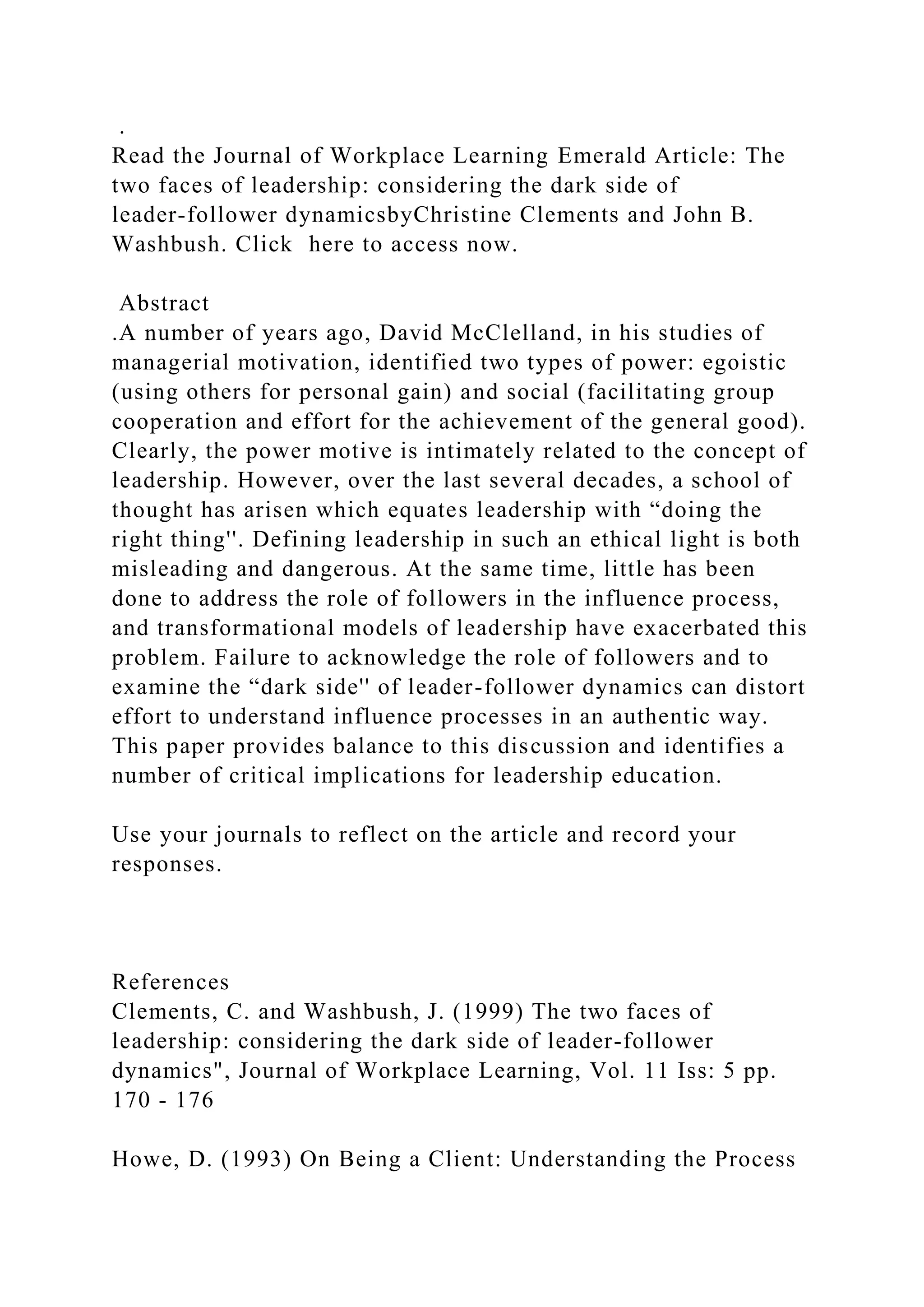 .
Read the Journal of Workplace Learning Emerald Article: The
two faces of leadership: considering the dark side of
leader-follower dynamicsbyChristine Clements and John B.
Washbush. Click here to access now.
Abstract
.A number of years ago, David McClelland, in his studies of
managerial motivation, identified two types of power: egoistic
(using others for personal gain) and social (facilitating group
cooperation and effort for the achievement of the general good).
Clearly, the power motive is intimately related to the concept of
leadership. However, over the last several decades, a school of
thought has arisen which equates leadership with “doing the
right thing''. Defining leadership in such an ethical light is both
misleading and dangerous. At the same time, little has been
done to address the role of followers in the influence process,
and transformational models of leadership have exacerbated this
problem. Failure to acknowledge the role of followers and to
examine the “dark side'' of leader-follower dynamics can distort
effort to understand influence processes in an authentic way.
This paper provides balance to this discussion and identifies a
number of critical implications for leadership education.
Use your journals to reflect on the article and record your
responses.
References
Clements, C. and Washbush, J. (1999) The two faces of
leadership: considering the dark side of leader-follower
dynamics", Journal of Workplace Learning, Vol. 11 Iss: 5 pp.
170 - 176
Howe, D. (1993) On Being a Client: Understanding the Process
 