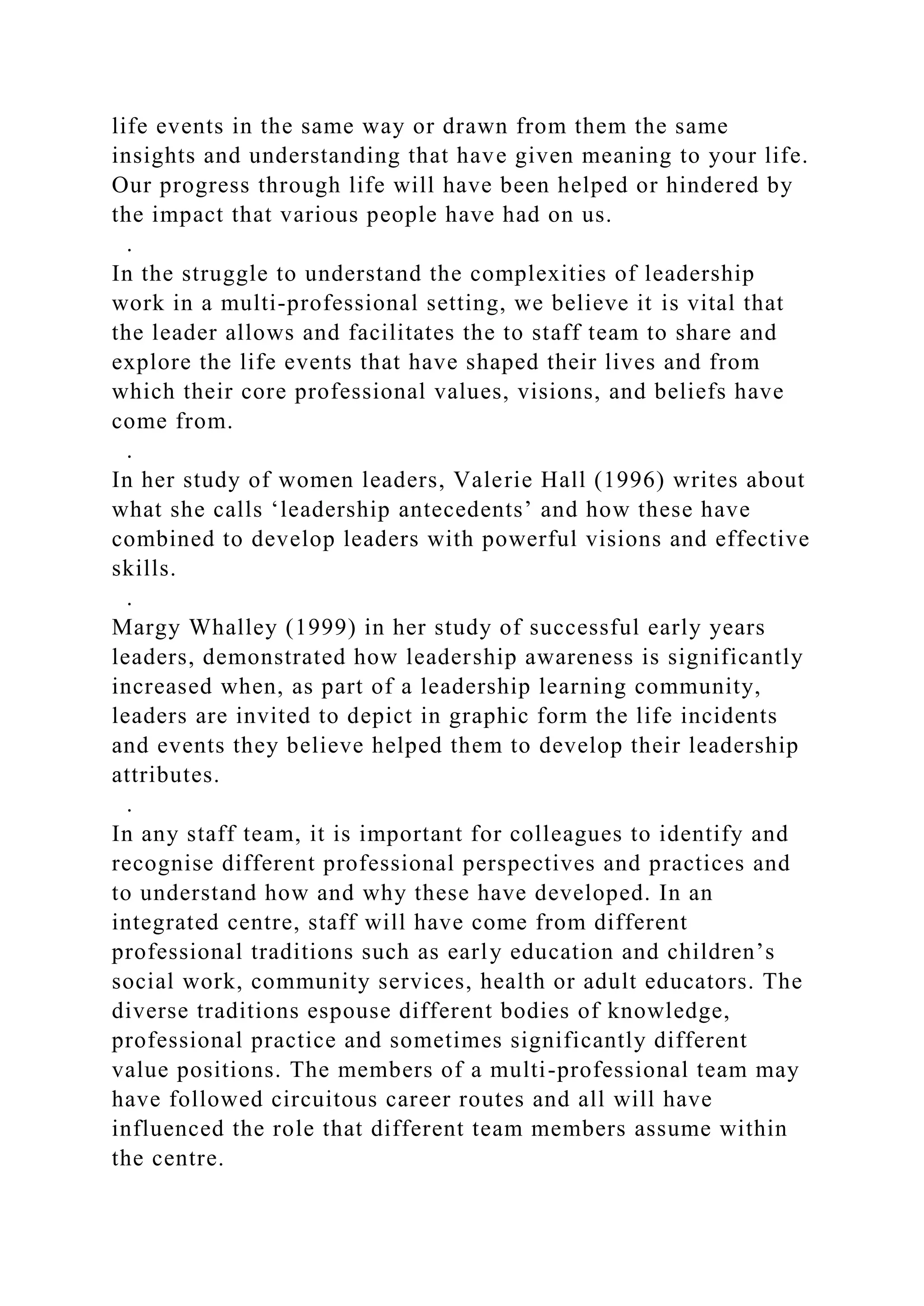 life events in the same way or drawn from them the same
insights and understanding that have given meaning to your life.
Our progress through life will have been helped or hindered by
the impact that various people have had on us.
.
In the struggle to understand the complexities of leadership
work in a multi-professional setting, we believe it is vital that
the leader allows and facilitates the to staff team to share and
explore the life events that have shaped their lives and from
which their core professional values, visions, and beliefs have
come from.
.
In her study of women leaders, Valerie Hall (1996) writes about
what she calls ‘leadership antecedents’ and how these have
combined to develop leaders with powerful visions and effective
skills.
.
Margy Whalley (1999) in her study of successful early years
leaders, demonstrated how leadership awareness is significantly
increased when, as part of a leadership learning community,
leaders are invited to depict in graphic form the life incidents
and events they believe helped them to develop their leadership
attributes.
.
In any staff team, it is important for colleagues to identify and
recognise different professional perspectives and practices and
to understand how and why these have developed. In an
integrated centre, staff will have come from different
professional traditions such as early education and children’s
social work, community services, health or adult educators. The
diverse traditions espouse different bodies of knowledge,
professional practice and sometimes significantly different
value positions. The members of a multi-professional team may
have followed circuitous career routes and all will have
influenced the role that different team members assume within
the centre.
 