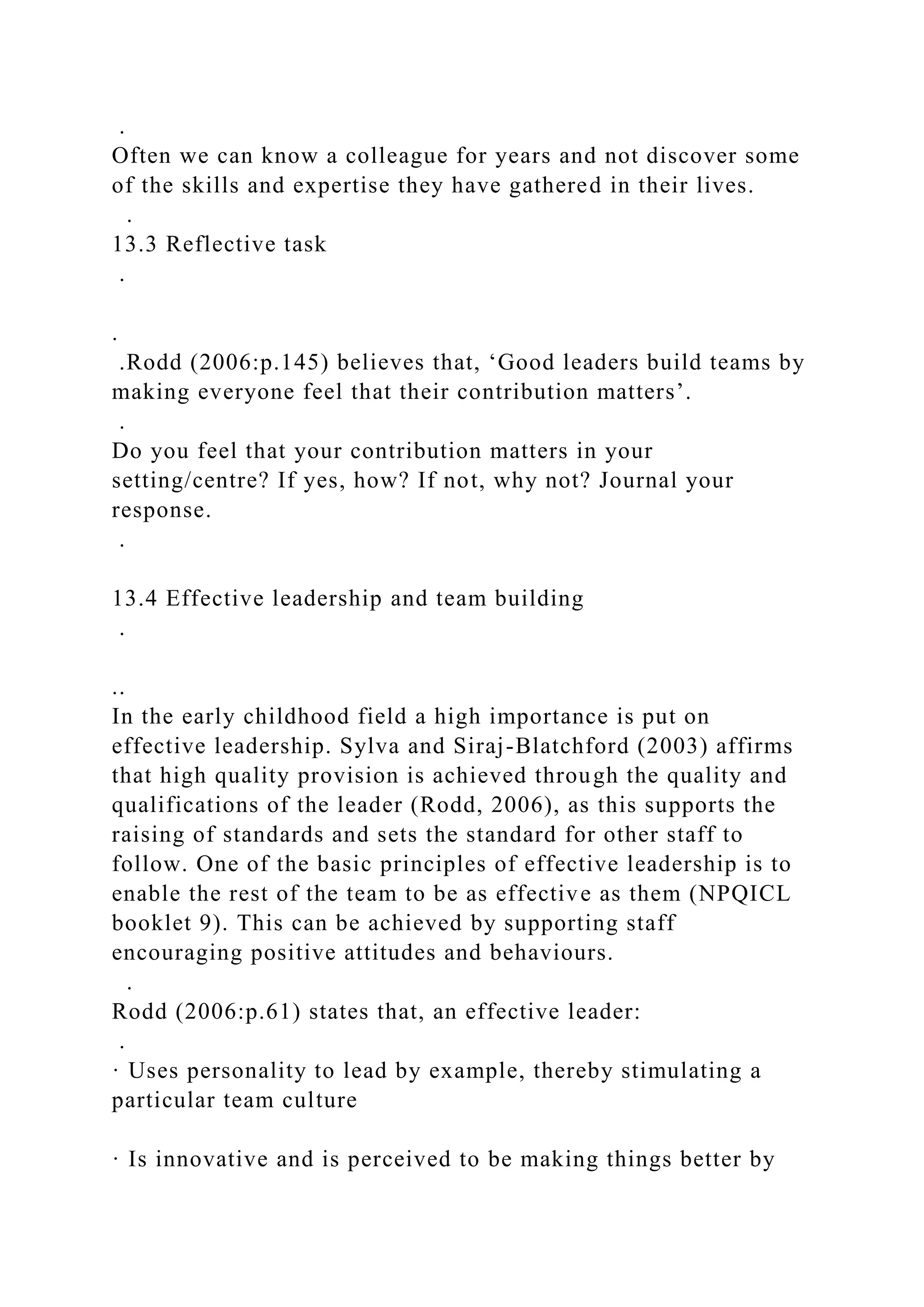 .
Often we can know a colleague for years and not discover some
of the skills and expertise they have gathered in their lives.
.
13.3 Reflective task
.
.
.Rodd (2006:p.145) believes that, ‘Good leaders build teams by
making everyone feel that their contribution matters’.
.
Do you feel that your contribution matters in your
setting/centre? If yes, how? If not, why not? Journal your
response.
.
13.4 Effective leadership and team building
.
..
In the early childhood field a high importance is put on
effective leadership. Sylva and Siraj-Blatchford (2003) affirms
that high quality provision is achieved through the quality and
qualifications of the leader (Rodd, 2006), as this supports the
raising of standards and sets the standard for other staff to
follow. One of the basic principles of effective leadership is to
enable the rest of the team to be as effective as them (NPQICL
booklet 9). This can be achieved by supporting staff
encouraging positive attitudes and behaviours.
.
Rodd (2006:p.61) states that, an effective leader:
.
· Uses personality to lead by example, thereby stimulating a
particular team culture
· Is innovative and is perceived to be making things better by
 
