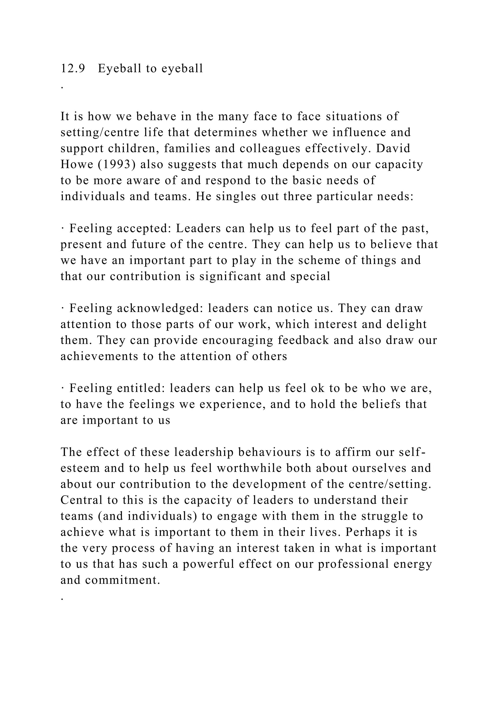 12.9 Eyeball to eyeball
.
It is how we behave in the many face to face situations of
setting/centre life that determines whether we influence and
support children, families and colleagues effectively. David
Howe (1993) also suggests that much depends on our capacity
to be more aware of and respond to the basic needs of
individuals and teams. He singles out three particular needs:
· Feeling accepted: Leaders can help us to feel part of the past,
present and future of the centre. They can help us to believe that
we have an important part to play in the scheme of things and
that our contribution is significant and special
· Feeling acknowledged: leaders can notice us. They can draw
attention to those parts of our work, which interest and delight
them. They can provide encouraging feedback and also draw our
achievements to the attention of others
· Feeling entitled: leaders can help us feel ok to be who we are,
to have the feelings we experience, and to hold the beliefs that
are important to us
The effect of these leadership behaviours is to affirm our self-
esteem and to help us feel worthwhile both about ourselves and
about our contribution to the development of the centre/setting.
Central to this is the capacity of leaders to understand their
teams (and individuals) to engage with them in the struggle to
achieve what is important to them in their lives. Perhaps it is
the very process of having an interest taken in what is important
to us that has such a powerful effect on our professional energy
and commitment.
.
 
