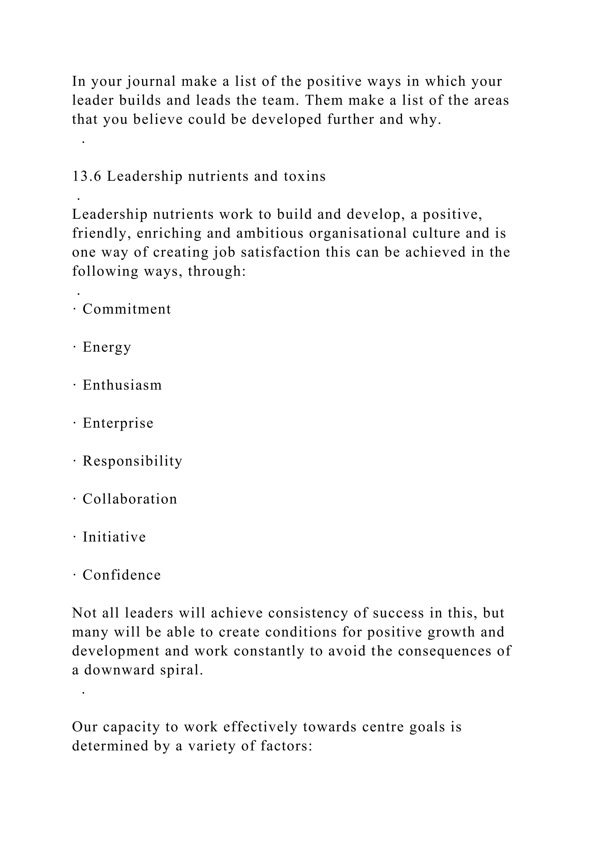 In your journal make a list of the positive ways in which your
leader builds and leads the team. Them make a list of the areas
that you believe could be developed further and why.
.
13.6 Leadership nutrients and toxins
.
Leadership nutrients work to build and develop, a positive,
friendly, enriching and ambitious organisational culture and is
one way of creating job satisfaction this can be achieved in the
following ways, through:
.
· Commitment
· Energy
· Enthusiasm
· Enterprise
· Responsibility
· Collaboration
· Initiative
· Confidence
Not all leaders will achieve consistency of success in this, but
many will be able to create conditions for positive growth and
development and work constantly to avoid the consequences of
a downward spiral.
.
Our capacity to work effectively towards centre goals is
determined by a variety of factors:
 