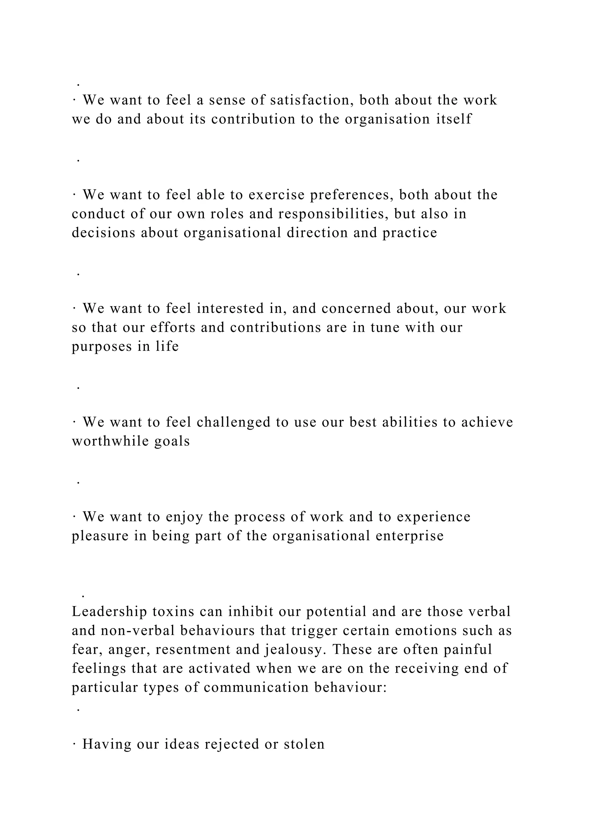 .
· We want to feel a sense of satisfaction, both about the work
we do and about its contribution to the organisation itself
.
· We want to feel able to exercise preferences, both about the
conduct of our own roles and responsibilities, but also in
decisions about organisational direction and practice
.
· We want to feel interested in, and concerned about, our work
so that our efforts and contributions are in tune with our
purposes in life
.
· We want to feel challenged to use our best abilities to achieve
worthwhile goals
.
· We want to enjoy the process of work and to experience
pleasure in being part of the organisational enterprise
.
Leadership toxins can inhibit our potential and are those verbal
and non-verbal behaviours that trigger certain emotions such as
fear, anger, resentment and jealousy. These are often painful
feelings that are activated when we are on the receiving end of
particular types of communication behaviour:
.
· Having our ideas rejected or stolen
 