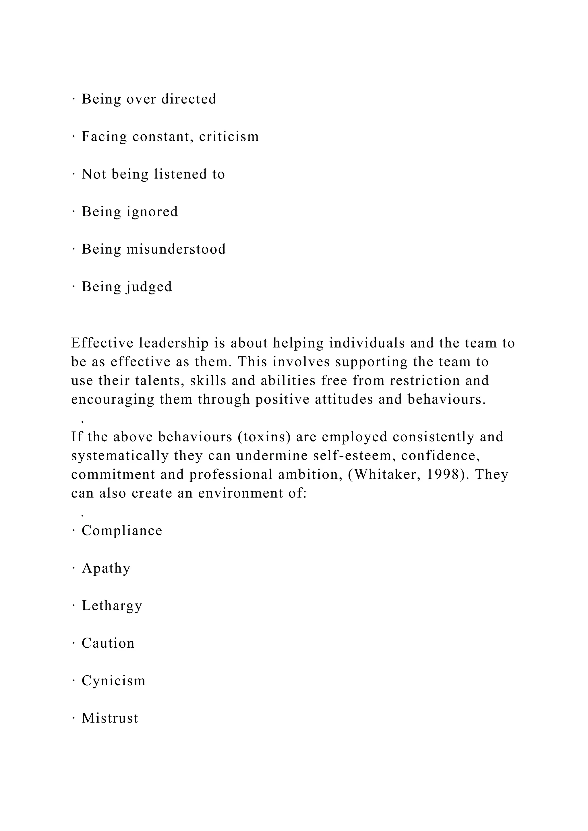 · Being over directed
· Facing constant, criticism
· Not being listened to
· Being ignored
· Being misunderstood
· Being judged
Effective leadership is about helping individuals and the team to
be as effective as them. This involves supporting the team to
use their talents, skills and abilities free from restriction and
encouraging them through positive attitudes and behaviours.
.
If the above behaviours (toxins) are employed consistently and
systematically they can undermine self-esteem, confidence,
commitment and professional ambition, (Whitaker, 1998). They
can also create an environment of:
.
· Compliance
· Apathy
· Lethargy
· Caution
· Cynicism
· Mistrust
 